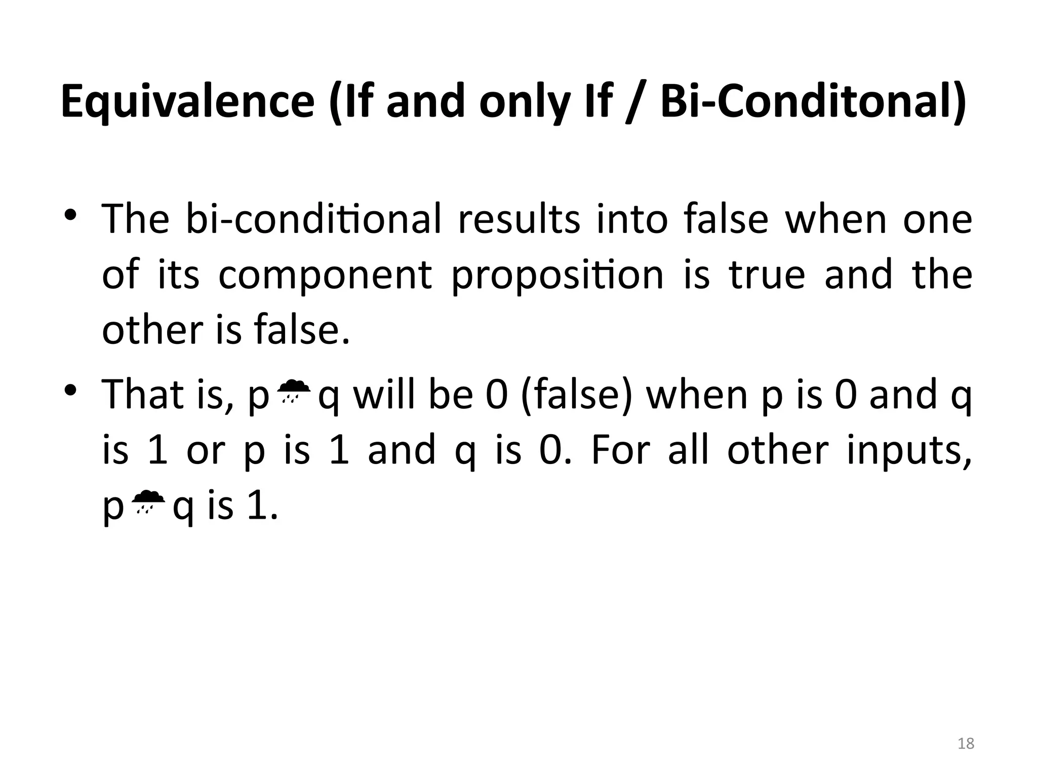 18
Equivalence (If and only If / Bi-Conditonal)
• The bi-conditional results into false when one
of its component proposition is true and the
other is false.
• That is, pq will be 0 (false) when p is 0 and q
is 1 or p is 1 and q is 0. For all other inputs,
pq is 1.
 