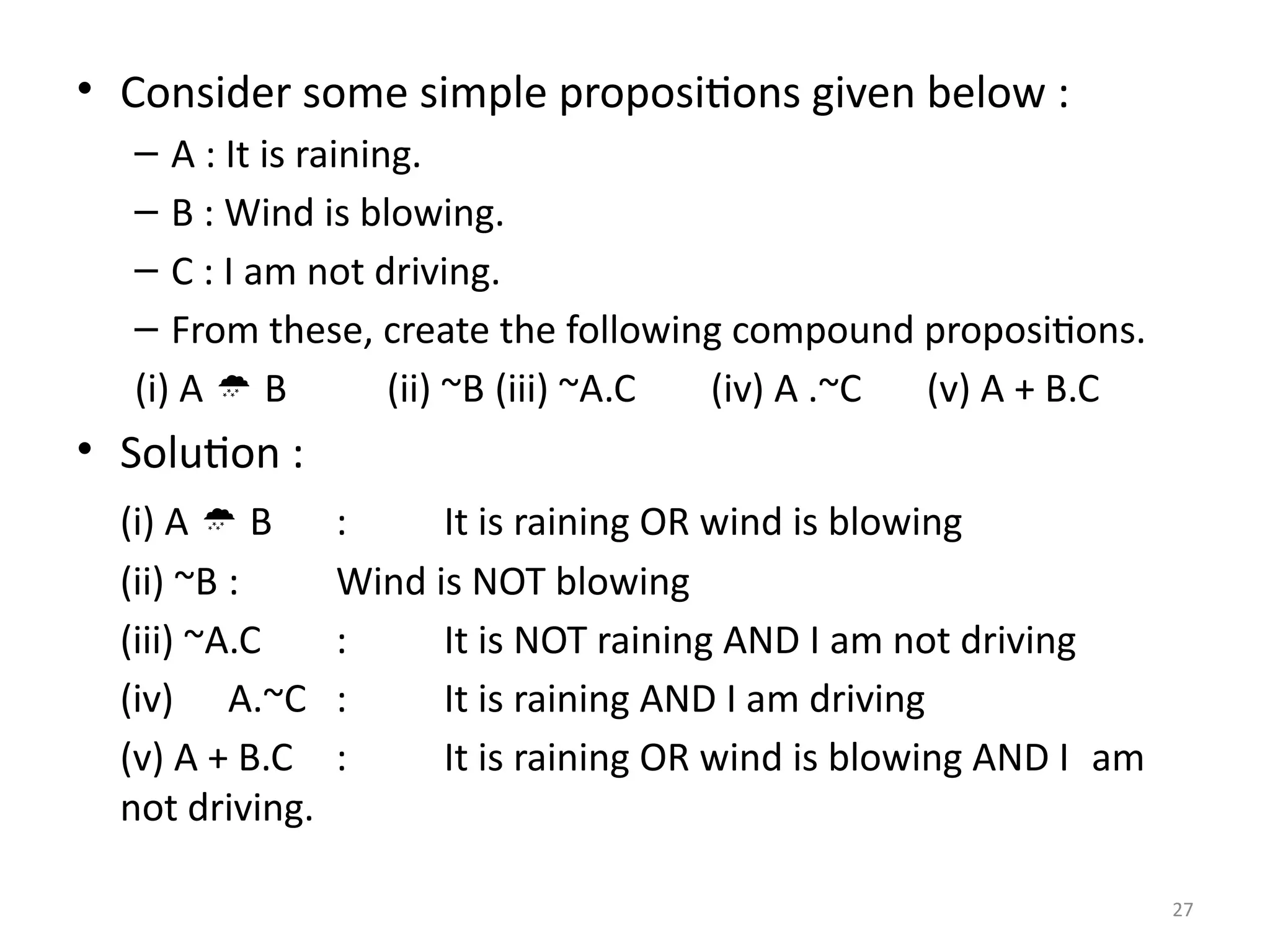 27
• Consider some simple propositions given below :
– A : It is raining.
– B : Wind is blowing.
– C : I am not driving.
– From these, create the following compound propositions.
(i) A  B (ii) ~B (iii) ~A.C (iv) A .~C (v) A + B.C
• Solution :
(i) A  B : It is raining OR wind is blowing
(ii) ~B : Wind is NOT blowing
(iii) ~A.C : It is NOT raining AND I am not driving
(iv) A.~C : It is raining AND I am driving
(v) A + B.C : It is raining OR wind is blowing AND I am
not driving.
 