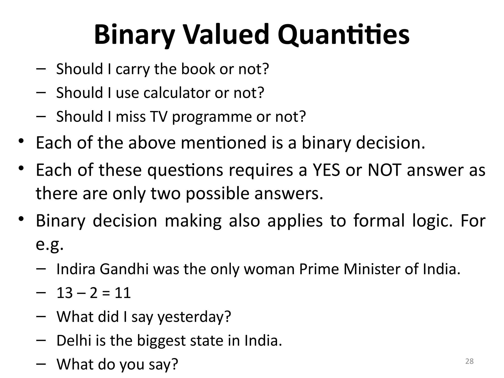 28
Binary Valued Quantities
– Should I carry the book or not?
– Should I use calculator or not?
– Should I miss TV programme or not?
• Each of the above mentioned is a binary decision.
• Each of these questions requires a YES or NOT answer as
there are only two possible answers.
• Binary decision making also applies to formal logic. For
e.g.
– Indira Gandhi was the only woman Prime Minister of India.
– 13 – 2 = 11
– What did I say yesterday?
– Delhi is the biggest state in India.
– What do you say?
 