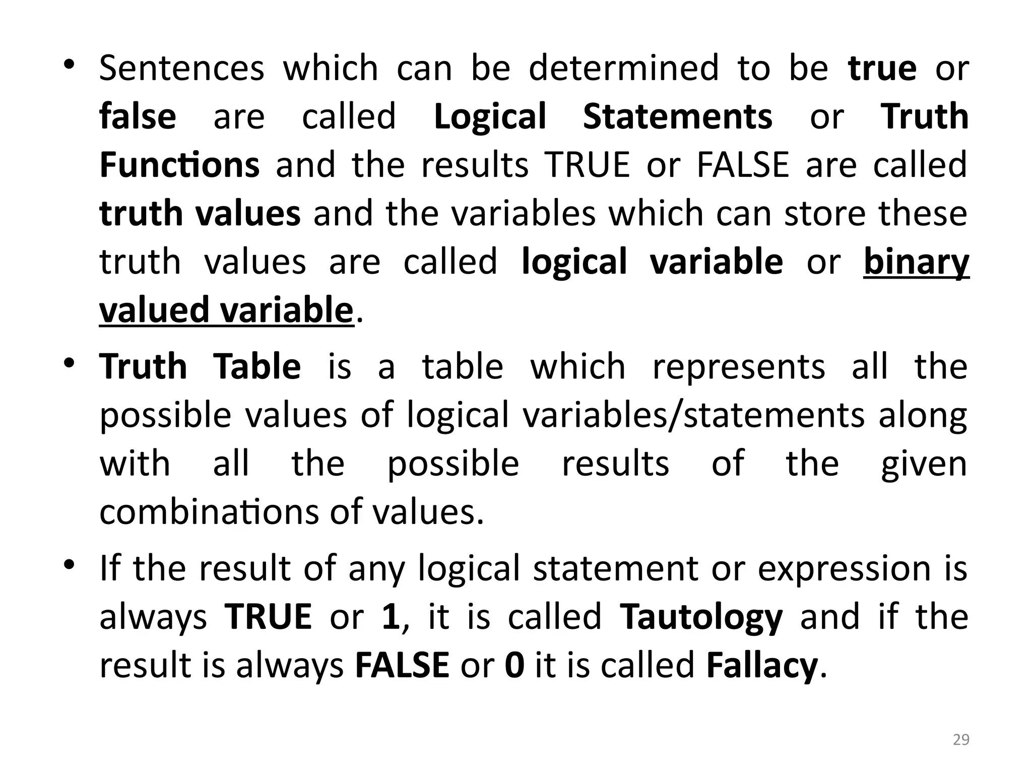 29
• Sentences which can be determined to be true or
false are called Logical Statements or Truth
Functions and the results TRUE or FALSE are called
truth values and the variables which can store these
truth values are called logical variable or binary
valued variable.
• Truth Table is a table which represents all the
possible values of logical variables/statements along
with all the possible results of the given
combinations of values.
• If the result of any logical statement or expression is
always TRUE or 1, it is called Tautology and if the
result is always FALSE or 0 it is called Fallacy.
 