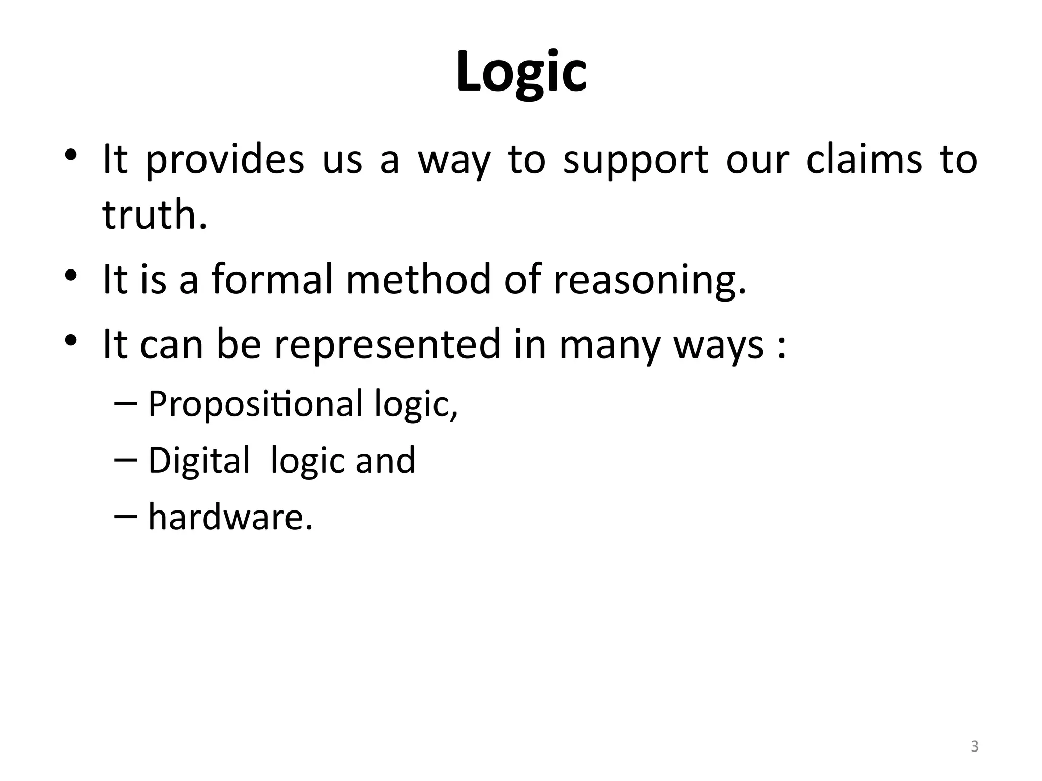 3
Logic
• It provides us a way to support our claims to
truth.
• It is a formal method of reasoning.
• It can be represented in many ways :
– Propositional logic,
– Digital logic and
– hardware.
 