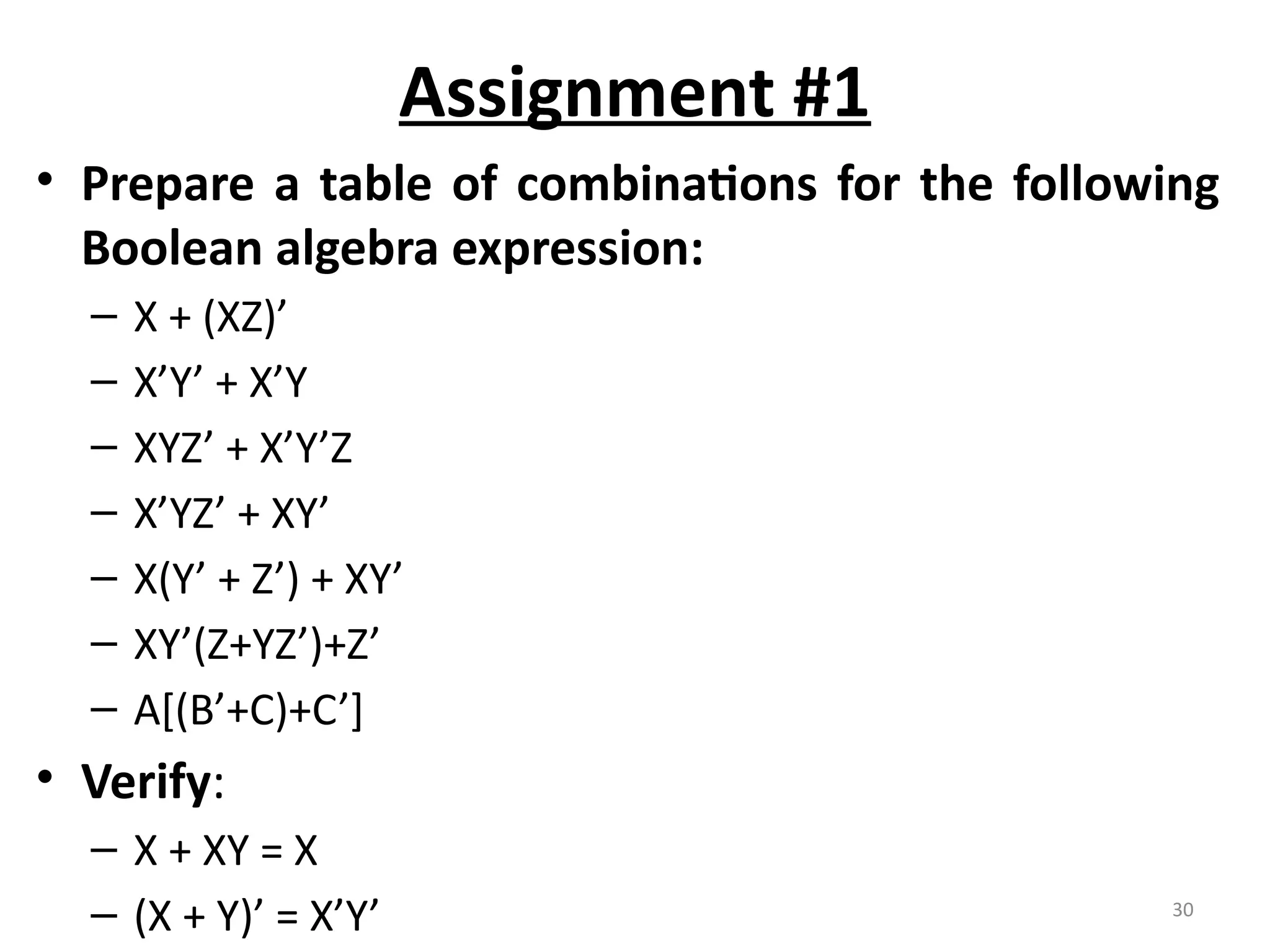 30
Assignment #1
• Prepare a table of combinations for the following
Boolean algebra expression:
– X + (XZ)’
– X’Y’ + X’Y
– XYZ’ + X’Y’Z
– X’YZ’ + XY’
– X(Y’ + Z’) + XY’
– XY’(Z+YZ’)+Z’
– A[(B’+C)+C’]
• Verify:
– X + XY = X
– (X + Y)’ = X’Y’
 