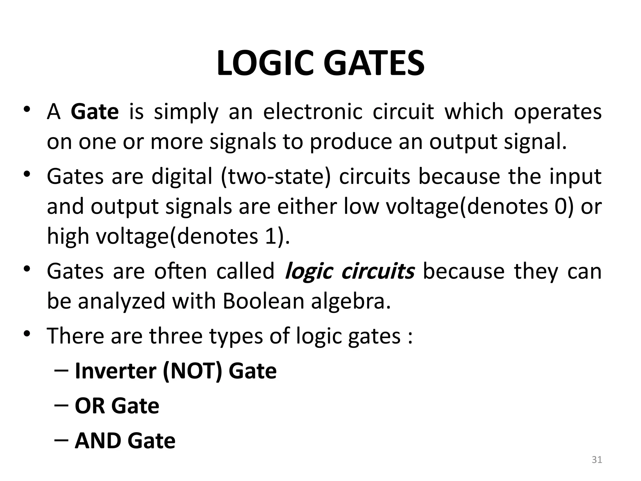 31
LOGIC GATES
• A Gate is simply an electronic circuit which operates
on one or more signals to produce an output signal.
• Gates are digital (two-state) circuits because the input
and output signals are either low voltage(denotes 0) or
high voltage(denotes 1).
• Gates are often called logic circuits because they can
be analyzed with Boolean algebra.
• There are three types of logic gates :
– Inverter (NOT) Gate
– OR Gate
– AND Gate
 