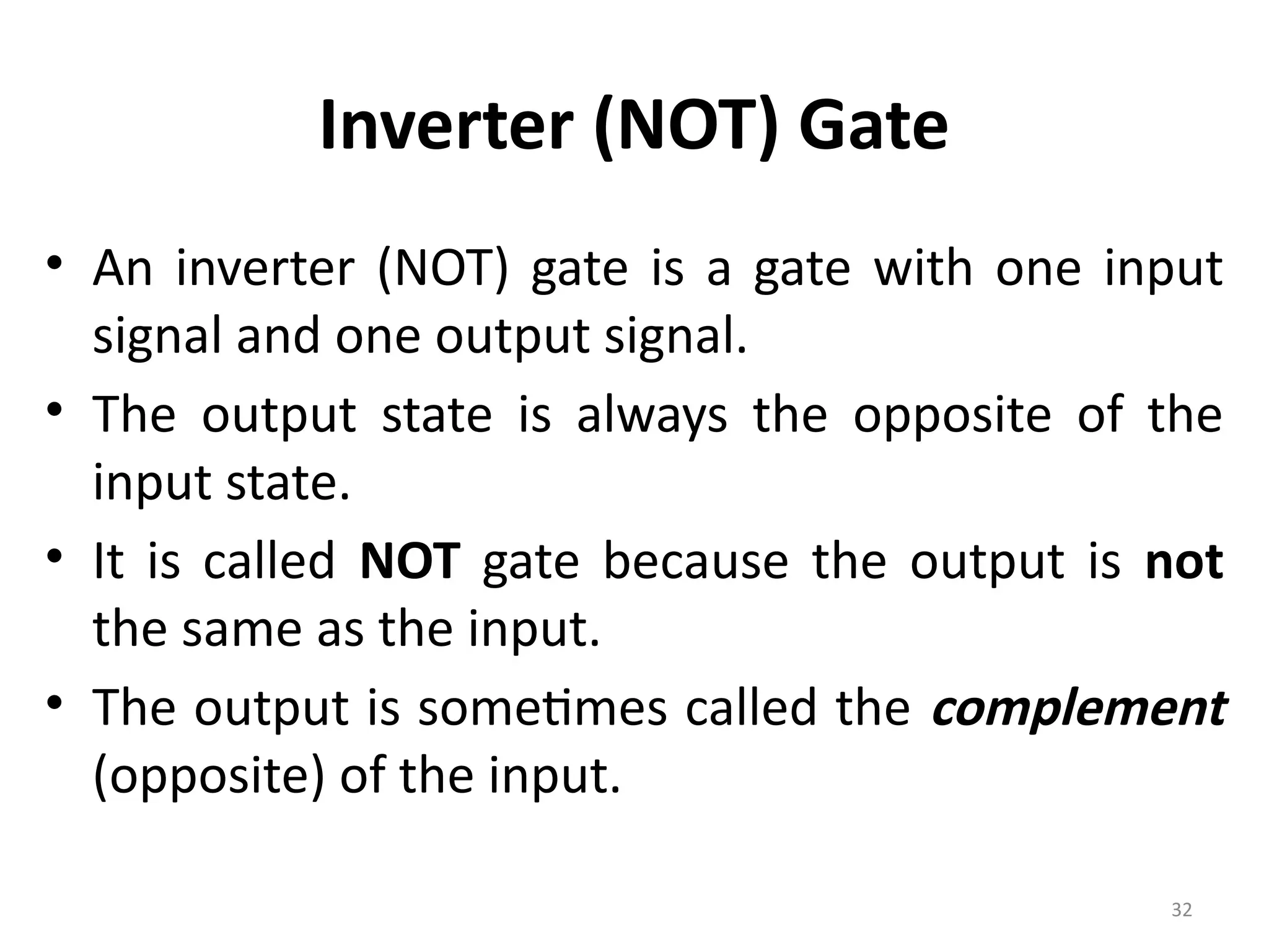 32
Inverter (NOT) Gate
• An inverter (NOT) gate is a gate with one input
signal and one output signal.
• The output state is always the opposite of the
input state.
• It is called NOT gate because the output is not
the same as the input.
• The output is sometimes called the complement
(opposite) of the input.
 