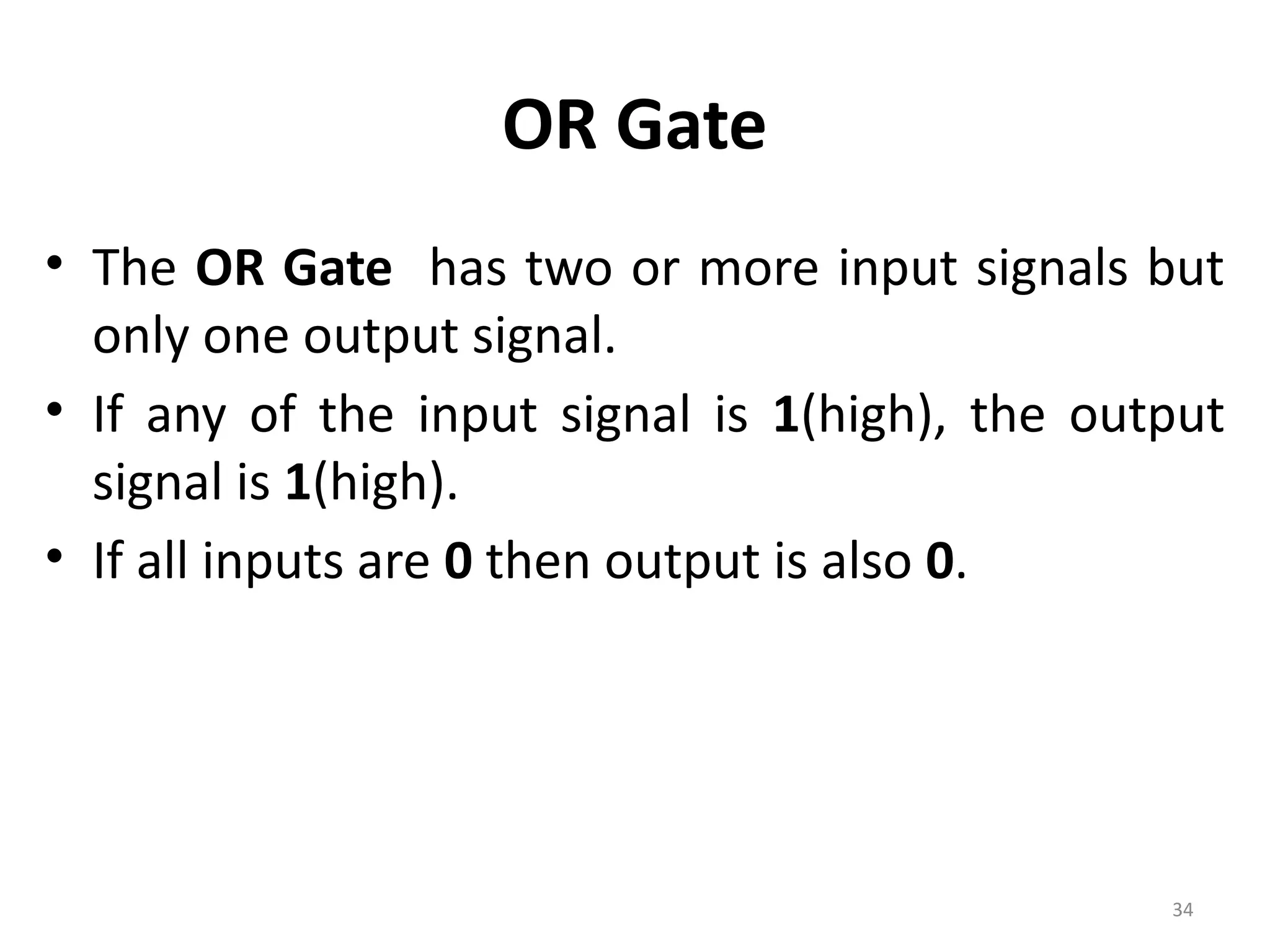 34
OR Gate
• The OR Gate has two or more input signals but
only one output signal.
• If any of the input signal is 1(high), the output
signal is 1(high).
• If all inputs are 0 then output is also 0.
 