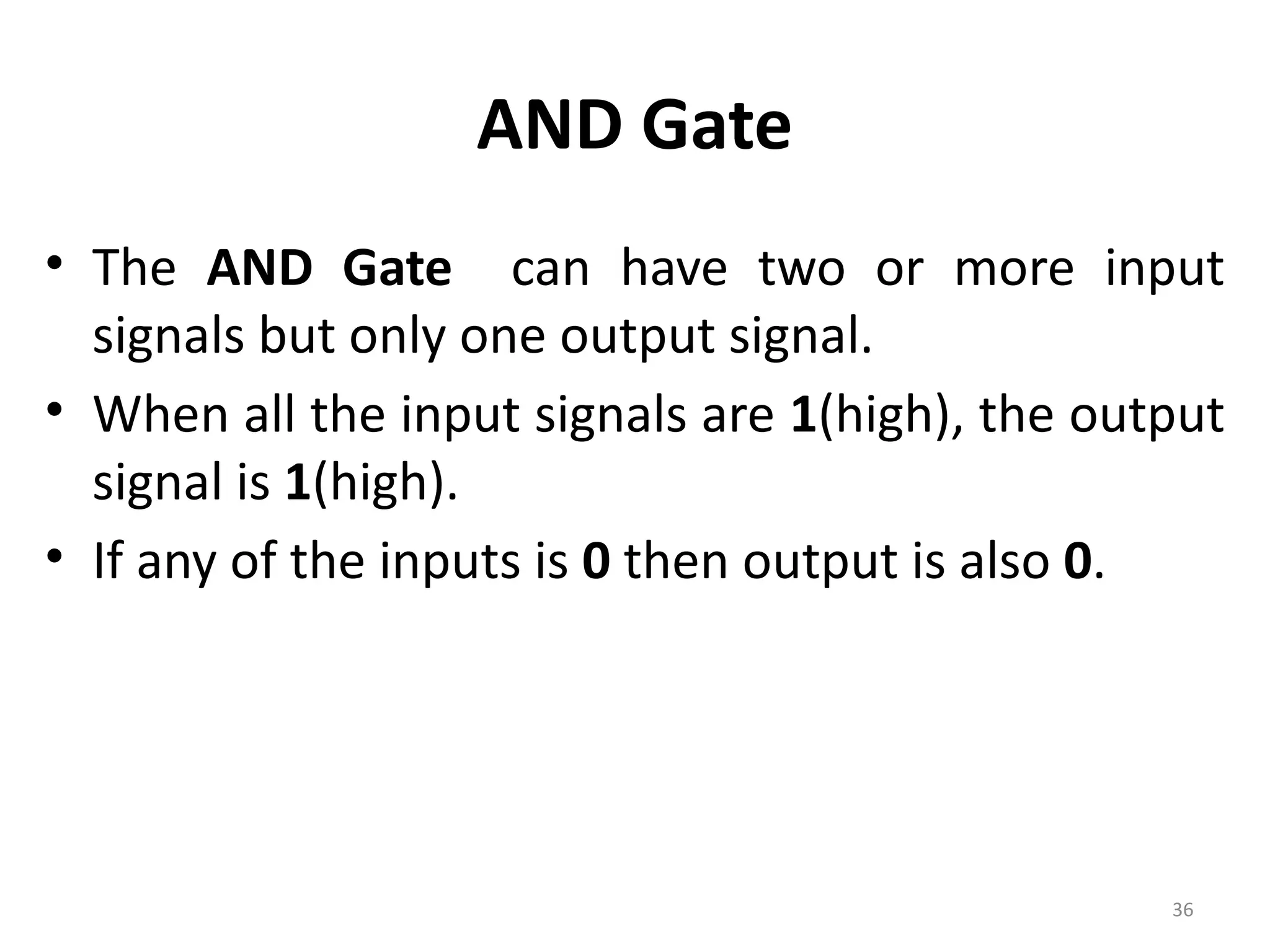 36
AND Gate
• The AND Gate can have two or more input
signals but only one output signal.
• When all the input signals are 1(high), the output
signal is 1(high).
• If any of the inputs is 0 then output is also 0.
 