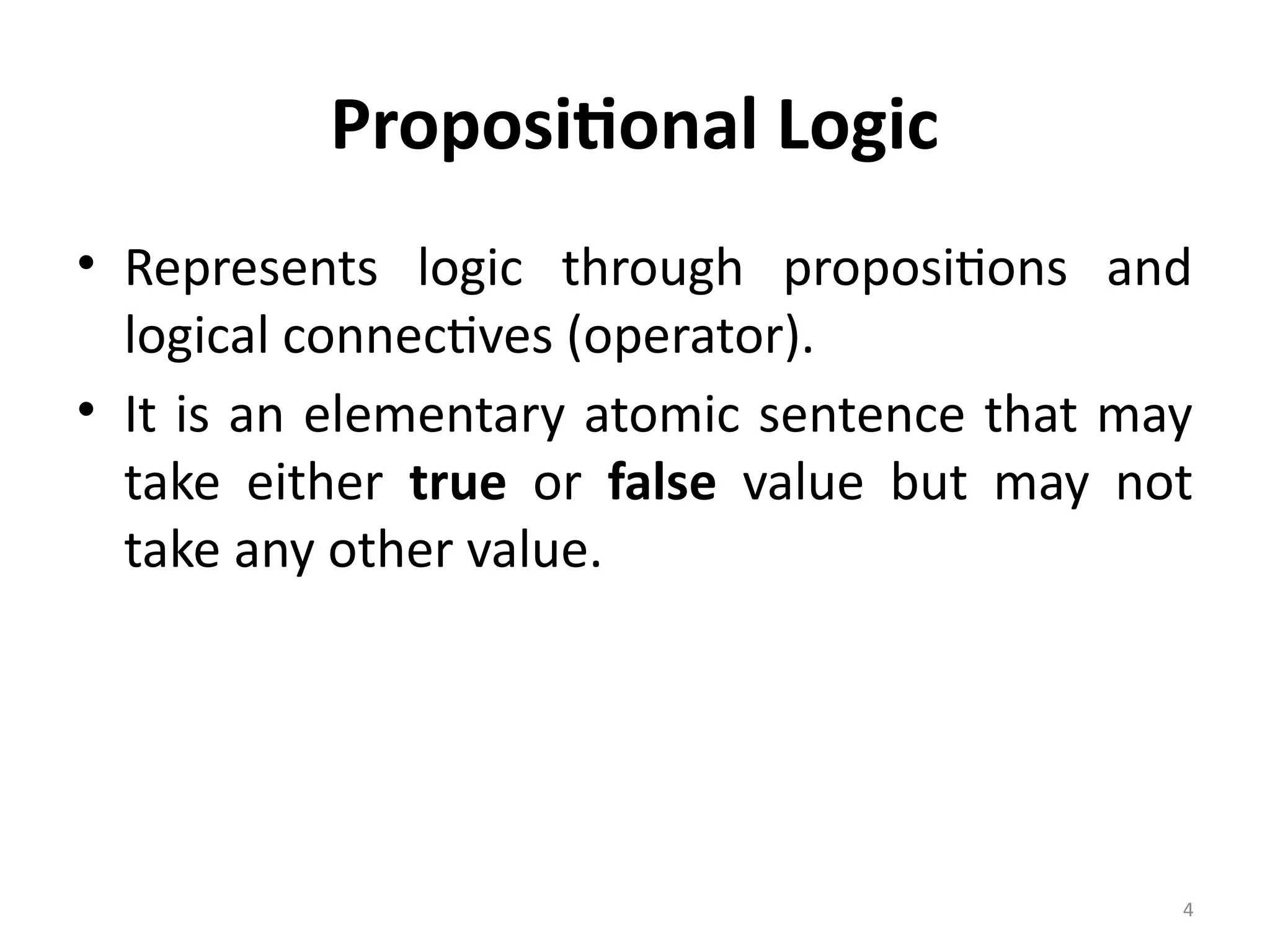 4
Propositional Logic
• Represents logic through propositions and
logical connectives (operator).
• It is an elementary atomic sentence that may
take either true or false value but may not
take any other value.
 