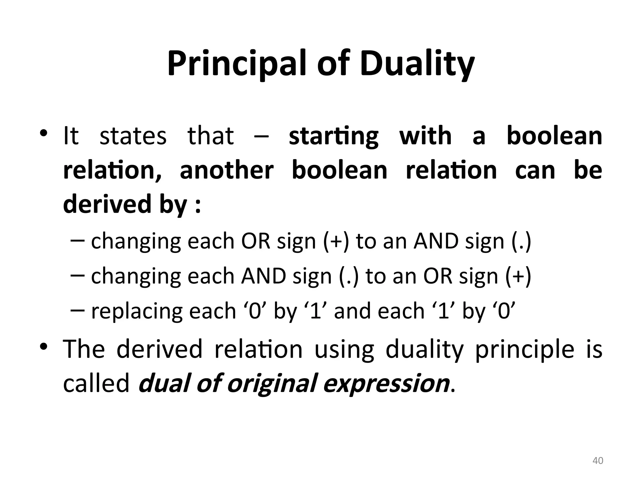 40
Principal of Duality
• It states that – starting with a boolean
relation, another boolean relation can be
derived by :
– changing each OR sign (+) to an AND sign (.)
– changing each AND sign (.) to an OR sign (+)
– replacing each ‘0’ by ‘1’ and each ‘1’ by ‘0’
• The derived relation using duality principle is
called dual of original expression.
 
