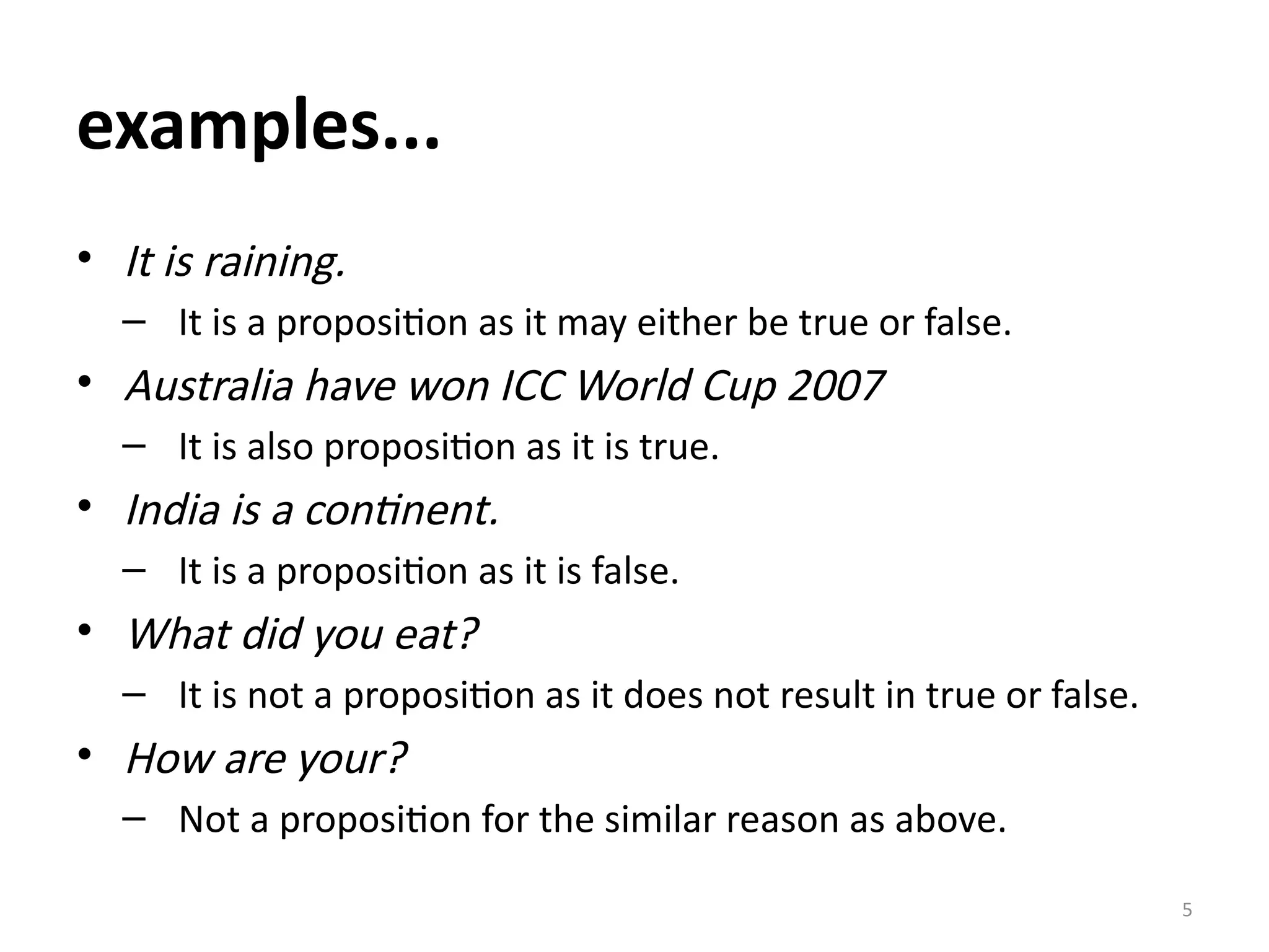 5
examples...
• It is raining.
– It is a proposition as it may either be true or false.
• Australia have won ICC World Cup 2007
– It is also proposition as it is true.
• India is a continent.
– It is a proposition as it is false.
• What did you eat?
– It is not a proposition as it does not result in true or false.
• How are your?
– Not a proposition for the similar reason as above.
 