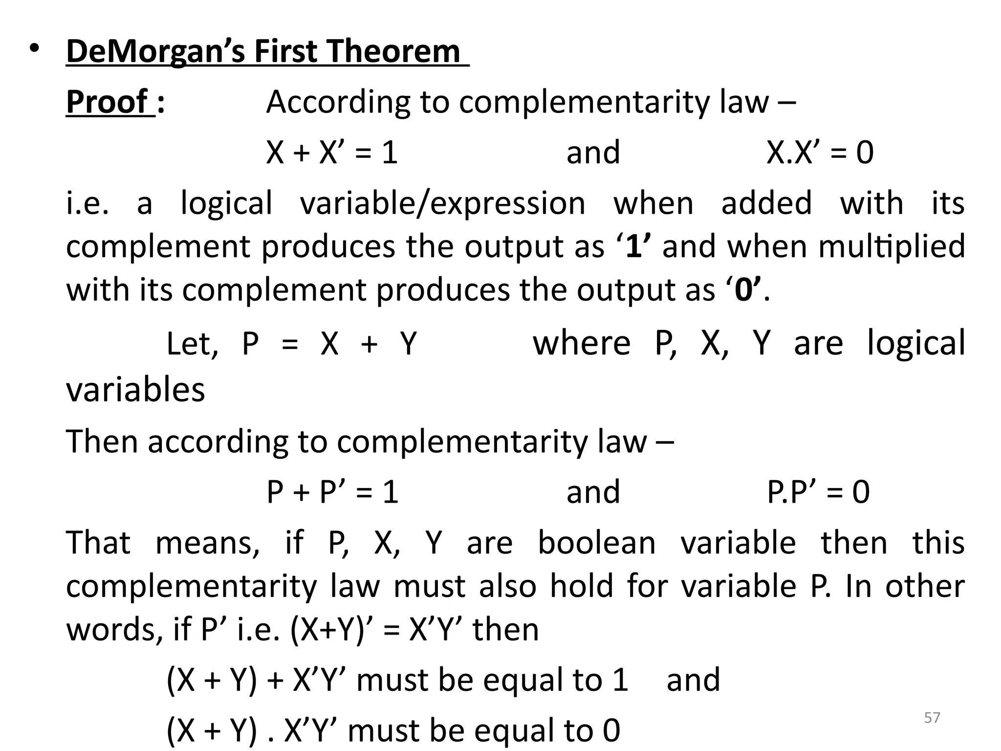 57
• DeMorgan’s First Theorem
Proof : According to complementarity law –
X + X’ = 1 and X.X’ = 0
i.e. a logical variable/expression when added with its
complement produces the output as ‘1’ and when multiplied
with its complement produces the output as ‘0’.
Let, P = X + Y where P, X, Y are logical
variables
Then according to complementarity law –
P + P’ = 1 and P.P’ = 0
That means, if P, X, Y are boolean variable then this
complementarity law must also hold for variable P. In other
words, if P’ i.e. (X+Y)’ = X’Y’ then
(X + Y) + X’Y’ must be equal to 1 and
(X + Y) . X’Y’ must be equal to 0
 