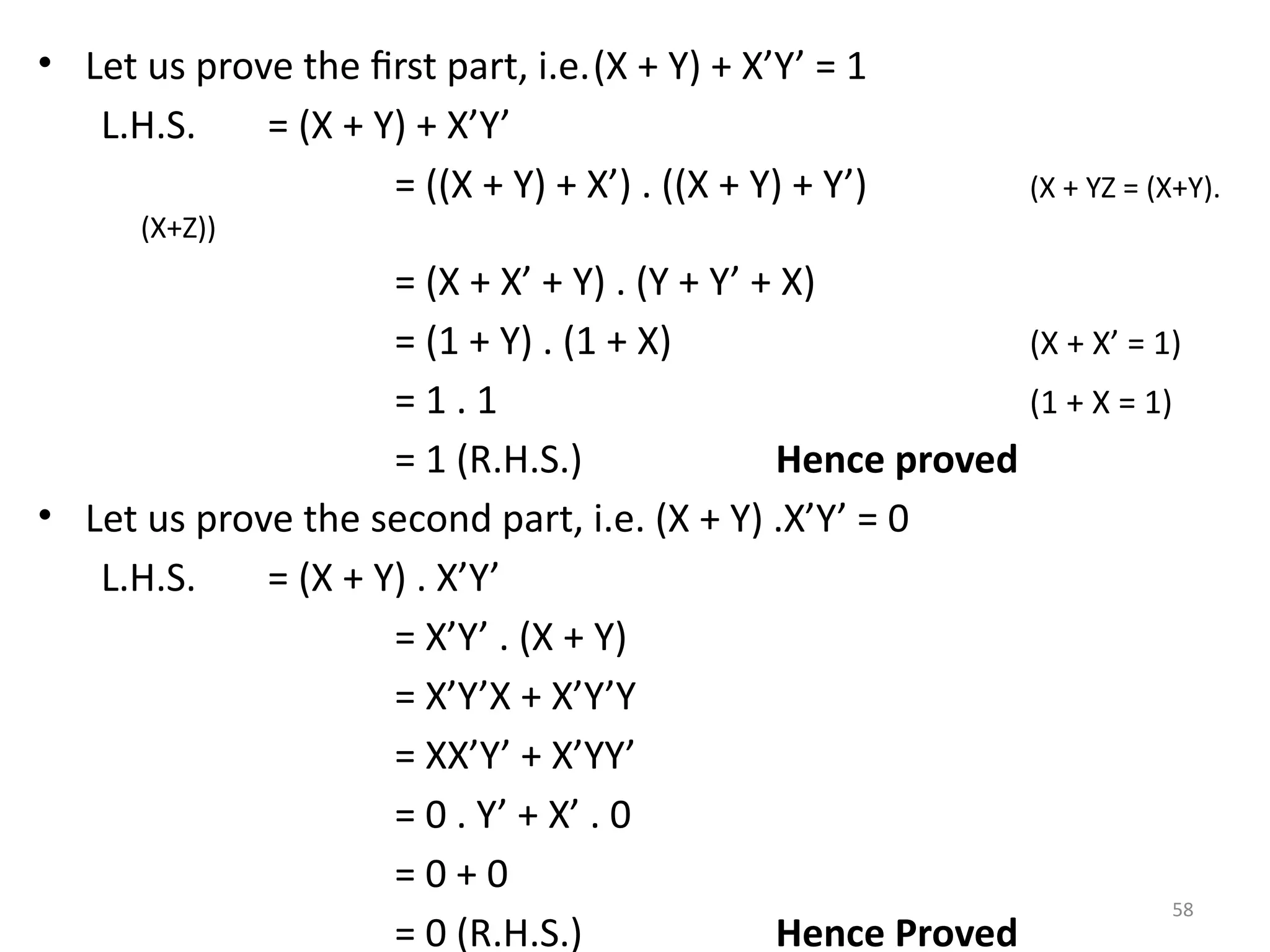 58
• Let us prove the first part, i.e.(X + Y) + X’Y’ = 1
L.H.S. = (X + Y) + X’Y’
= ((X + Y) + X’) . ((X + Y) + Y’) (X + YZ = (X+Y).
(X+Z))
= (X + X’ + Y) . (Y + Y’ + X)
= (1 + Y) . (1 + X) (X + X’ = 1)
= 1 . 1 (1 + X = 1)
= 1 (R.H.S.) Hence proved
• Let us prove the second part, i.e. (X + Y) .X’Y’ = 0
L.H.S. = (X + Y) . X’Y’
= X’Y’ . (X + Y)
= X’Y’X + X’Y’Y
= XX’Y’ + X’YY’
= 0 . Y’ + X’ . 0
= 0 + 0
= 0 (R.H.S.) Hence Proved
 