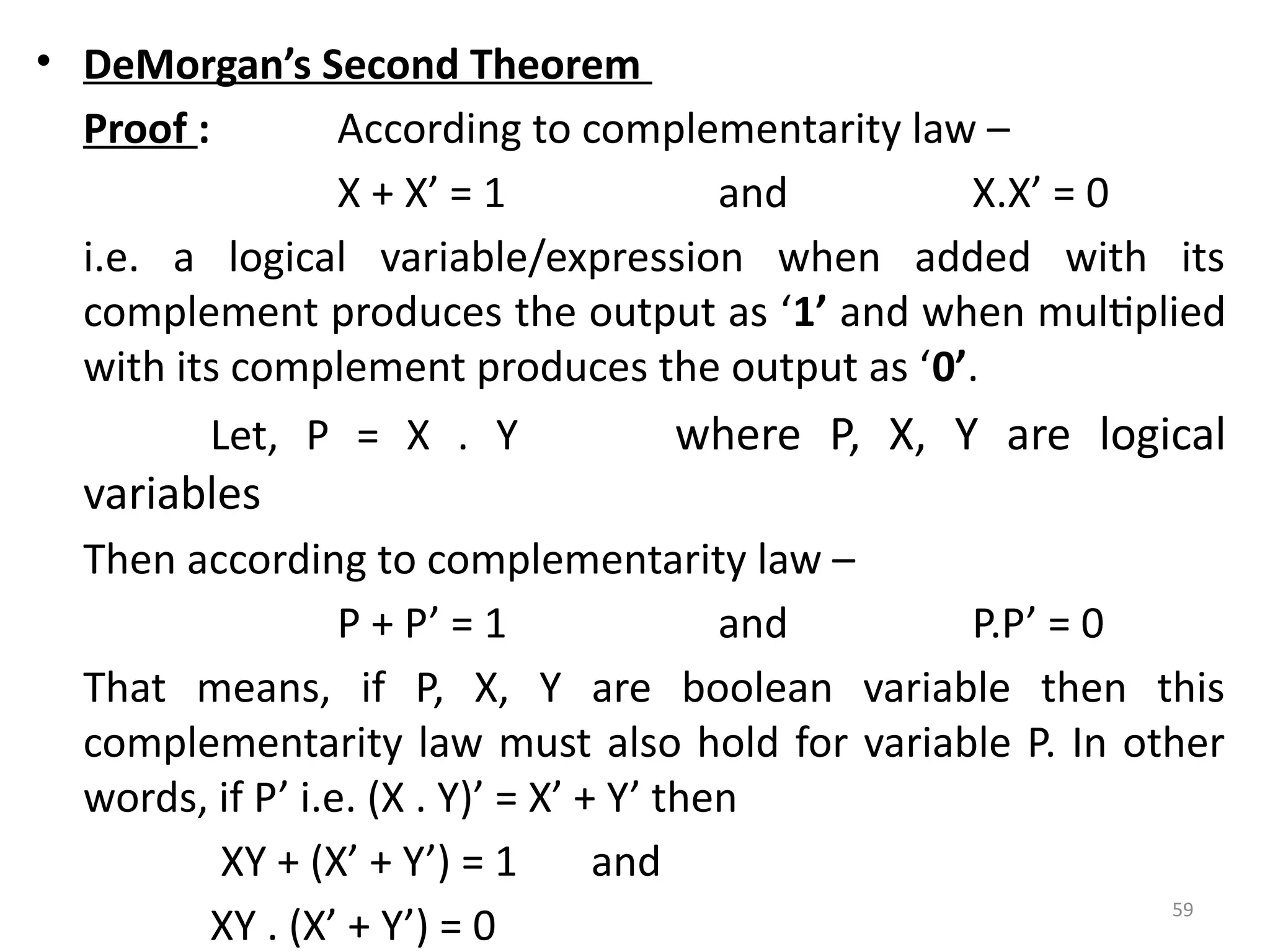 59
• DeMorgan’s Second Theorem
Proof : According to complementarity law –
X + X’ = 1 and X.X’ = 0
i.e. a logical variable/expression when added with its
complement produces the output as ‘1’ and when multiplied
with its complement produces the output as ‘0’.
Let, P = X . Y where P, X, Y are logical
variables
Then according to complementarity law –
P + P’ = 1 and P.P’ = 0
That means, if P, X, Y are boolean variable then this
complementarity law must also hold for variable P. In other
words, if P’ i.e. (X . Y)’ = X’ + Y’ then
XY + (X’ + Y’) = 1 and
XY . (X’ + Y’) = 0
 