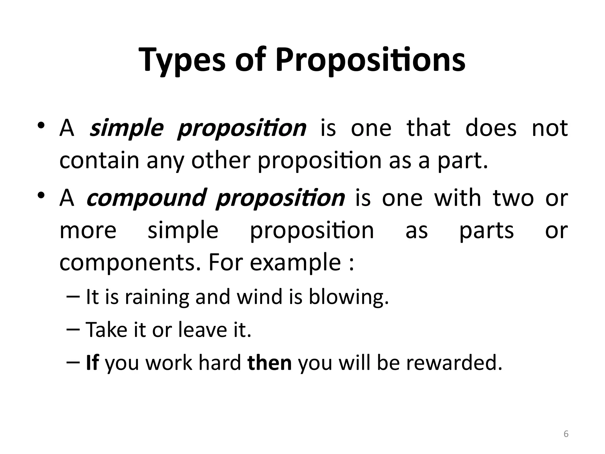 6
Types of Propositions
• A simple proposition is one that does not
contain any other proposition as a part.
• A compound proposition is one with two or
more simple proposition as parts or
components. For example :
– It is raining and wind is blowing.
– Take it or leave it.
– If you work hard then you will be rewarded.
 