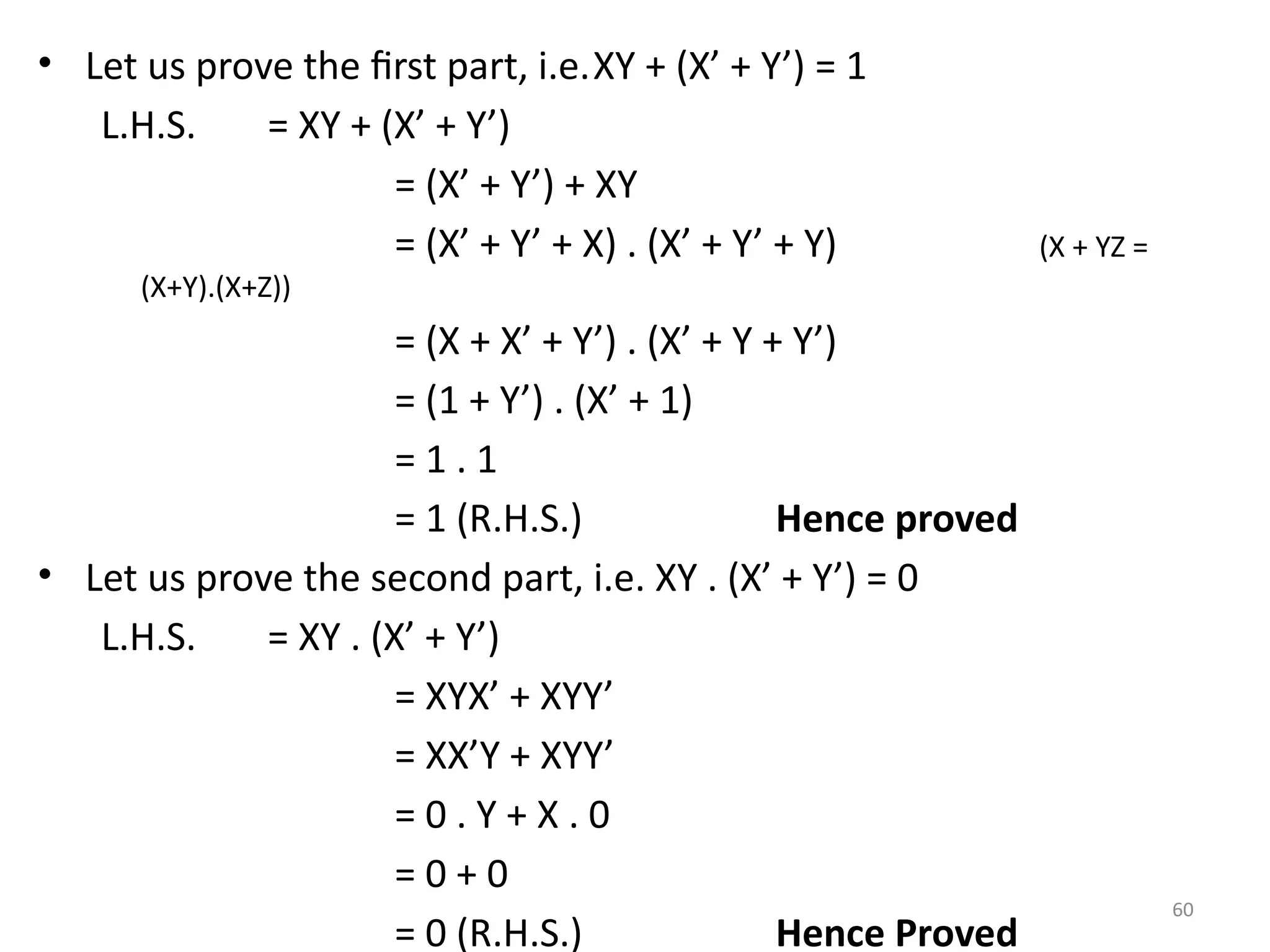 60
• Let us prove the first part, i.e.XY + (X’ + Y’) = 1
L.H.S. = XY + (X’ + Y’)
= (X’ + Y’) + XY
= (X’ + Y’ + X) . (X’ + Y’ + Y) (X + YZ =
(X+Y).(X+Z))
= (X + X’ + Y’) . (X’ + Y + Y’)
= (1 + Y’) . (X’ + 1)
= 1 . 1
= 1 (R.H.S.) Hence proved
• Let us prove the second part, i.e. XY . (X’ + Y’) = 0
L.H.S. = XY . (X’ + Y’)
= XYX’ + XYY’
= XX’Y + XYY’
= 0 . Y + X . 0
= 0 + 0
= 0 (R.H.S.) Hence Proved
 