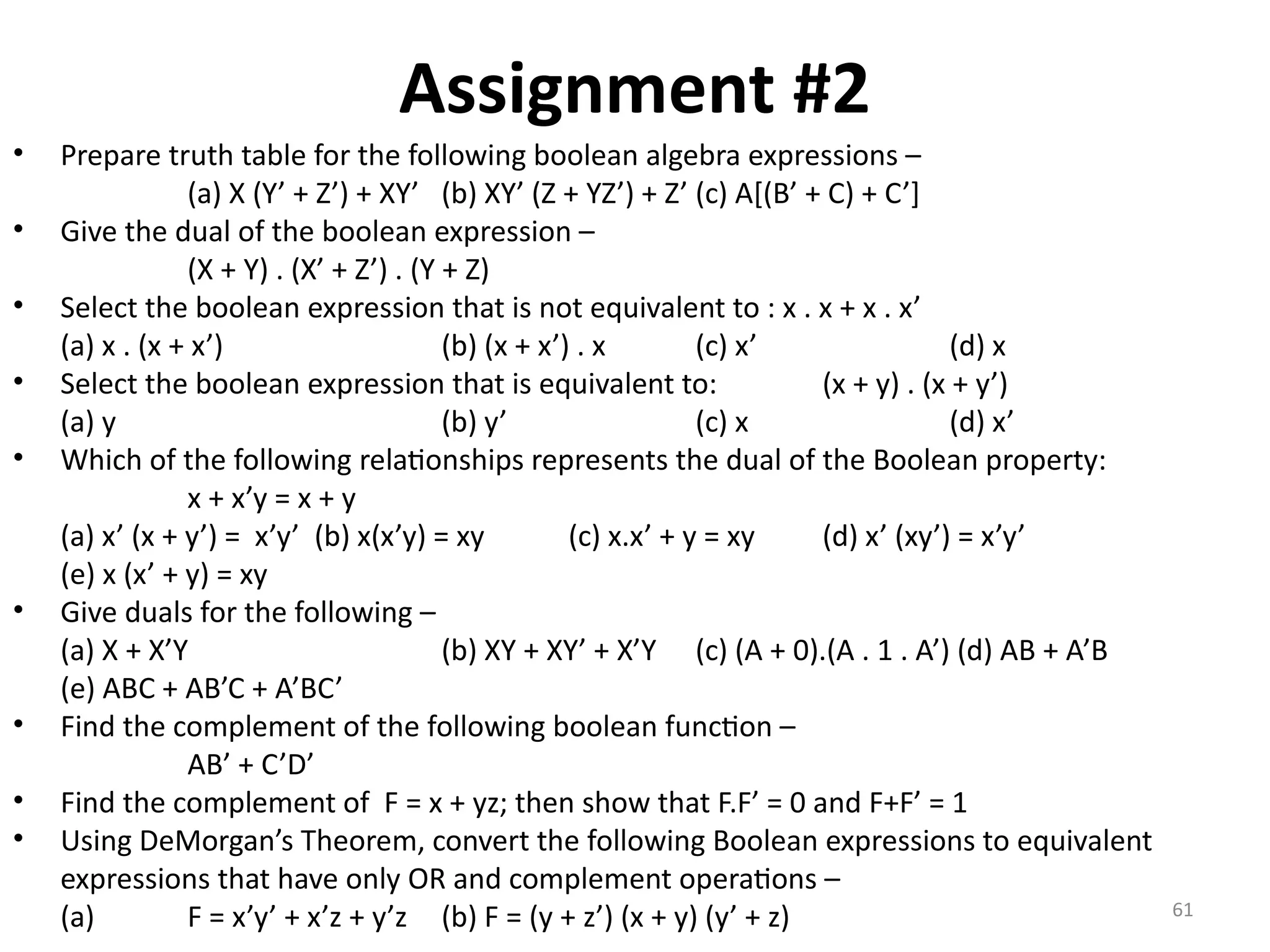 61
Assignment #2
• Prepare truth table for the following boolean algebra expressions –
(a) X (Y’ + Z’) + XY’ (b) XY’ (Z + YZ’) + Z’ (c) A[(B’ + C) + C’]
• Give the dual of the boolean expression –
(X + Y) . (X’ + Z’) . (Y + Z)
• Select the boolean expression that is not equivalent to : x . x + x . x’
(a) x . (x + x’) (b) (x + x’) . x (c) x’ (d) x
• Select the boolean expression that is equivalent to: (x + y) . (x + y’)
(a) y (b) y’ (c) x (d) x’
• Which of the following relationships represents the dual of the Boolean property:
x + x’y = x + y
(a) x’ (x + y’) = x’y’ (b) x(x’y) = xy (c) x.x’ + y = xy (d) x’ (xy’) = x’y’
(e) x (x’ + y) = xy
• Give duals for the following –
(a) X + X’Y (b) XY + XY’ + X’Y (c) (A + 0).(A . 1 . A’) (d) AB + A’B
(e) ABC + AB’C + A’BC’
• Find the complement of the following boolean function –
AB’ + C’D’
• Find the complement of F = x + yz; then show that F.F’ = 0 and F+F’ = 1
• Using DeMorgan’s Theorem, convert the following Boolean expressions to equivalent
expressions that have only OR and complement operations –
(a) F = x’y’ + x’z + y’z (b) F = (y + z’) (x + y) (y’ + z)
 