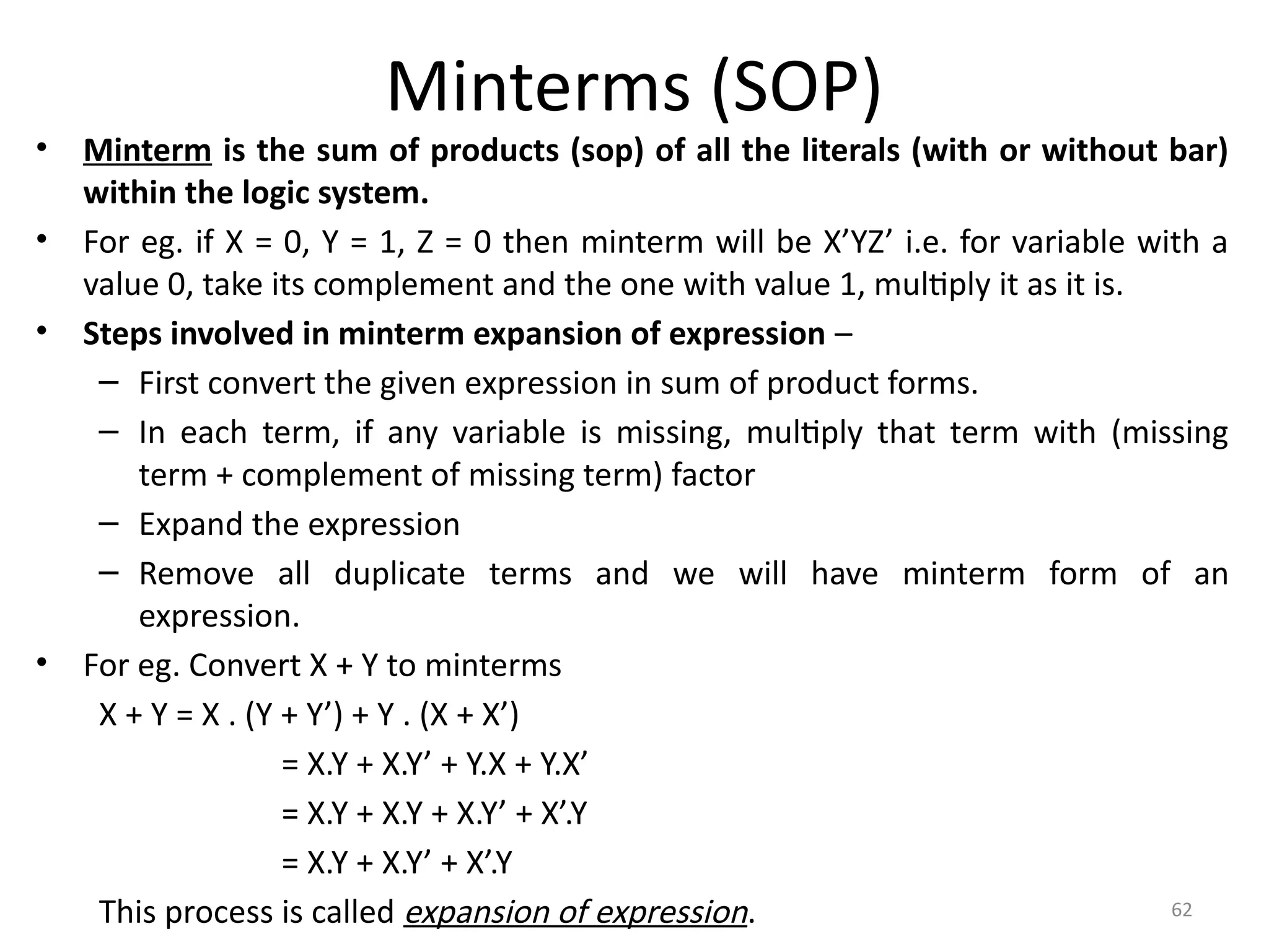 62
Minterms (SOP)
• Minterm is the sum of products (sop) of all the literals (with or without bar)
within the logic system.
• For eg. if X = 0, Y = 1, Z = 0 then minterm will be X’YZ’ i.e. for variable with a
value 0, take its complement and the one with value 1, multiply it as it is.
• Steps involved in minterm expansion of expression –
– First convert the given expression in sum of product forms.
– In each term, if any variable is missing, multiply that term with (missing
term + complement of missing term) factor
– Expand the expression
– Remove all duplicate terms and we will have minterm form of an
expression.
• For eg. Convert X + Y to minterms
X + Y = X . (Y + Y’) + Y . (X + X’)
= X.Y + X.Y’ + Y.X + Y.X’
= X.Y + X.Y + X.Y’ + X’.Y
= X.Y + X.Y’ + X’.Y
This process is called expansion of expression.
 