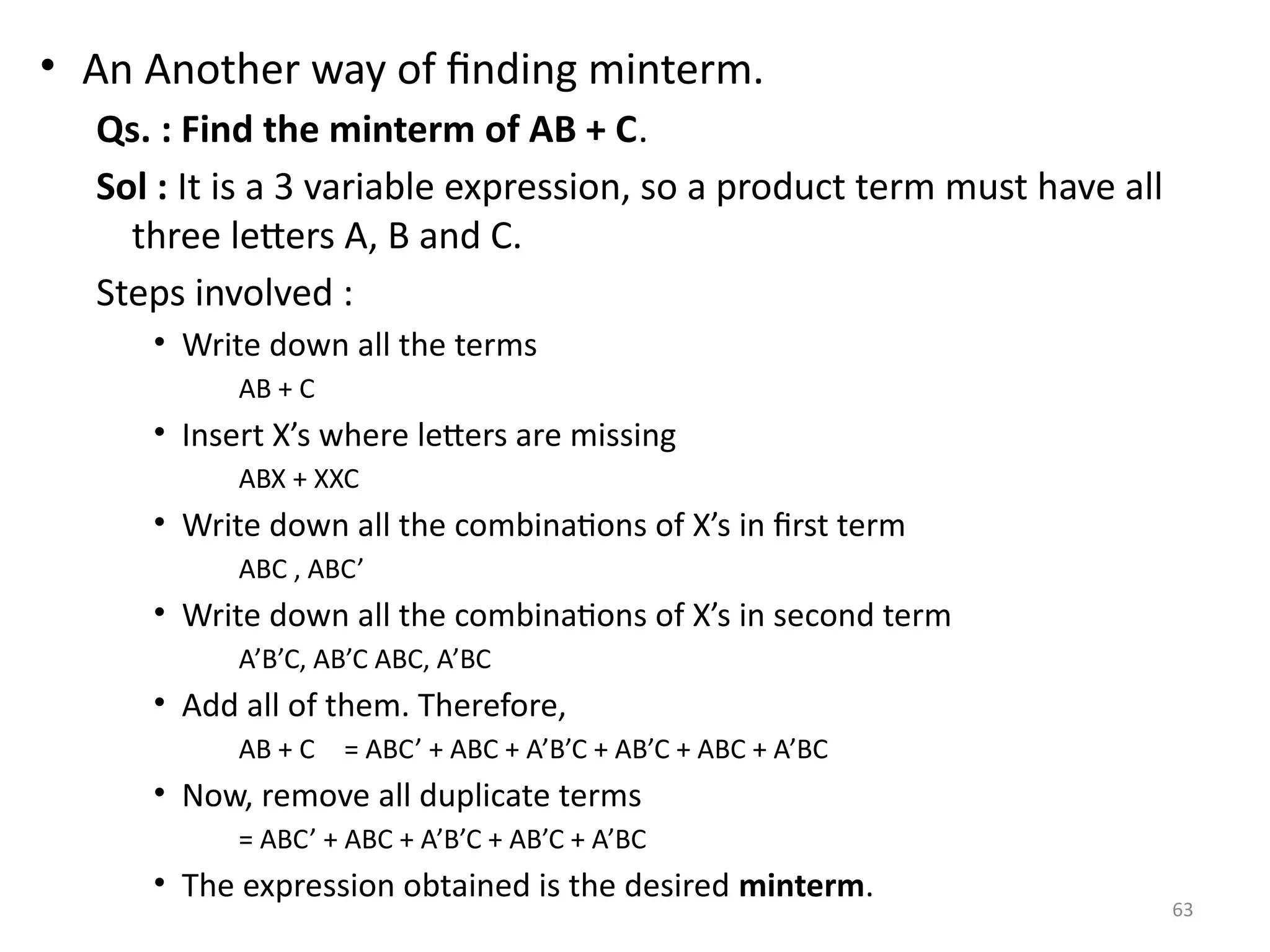 63
• An Another way of finding minterm.
Qs. : Find the minterm of AB + C.
Sol : It is a 3 variable expression, so a product term must have all
three letters A, B and C.
Steps involved :
• Write down all the terms
AB + C
• Insert X’s where letters are missing
ABX + XXC
• Write down all the combinations of X’s in first term
ABC , ABC’
• Write down all the combinations of X’s in second term
A’B’C, AB’C ABC, A’BC
• Add all of them. Therefore,
AB + C = ABC’ + ABC + A’B’C + AB’C + ABC + A’BC
• Now, remove all duplicate terms
= ABC’ + ABC + A’B’C + AB’C + A’BC
• The expression obtained is the desired minterm.
 