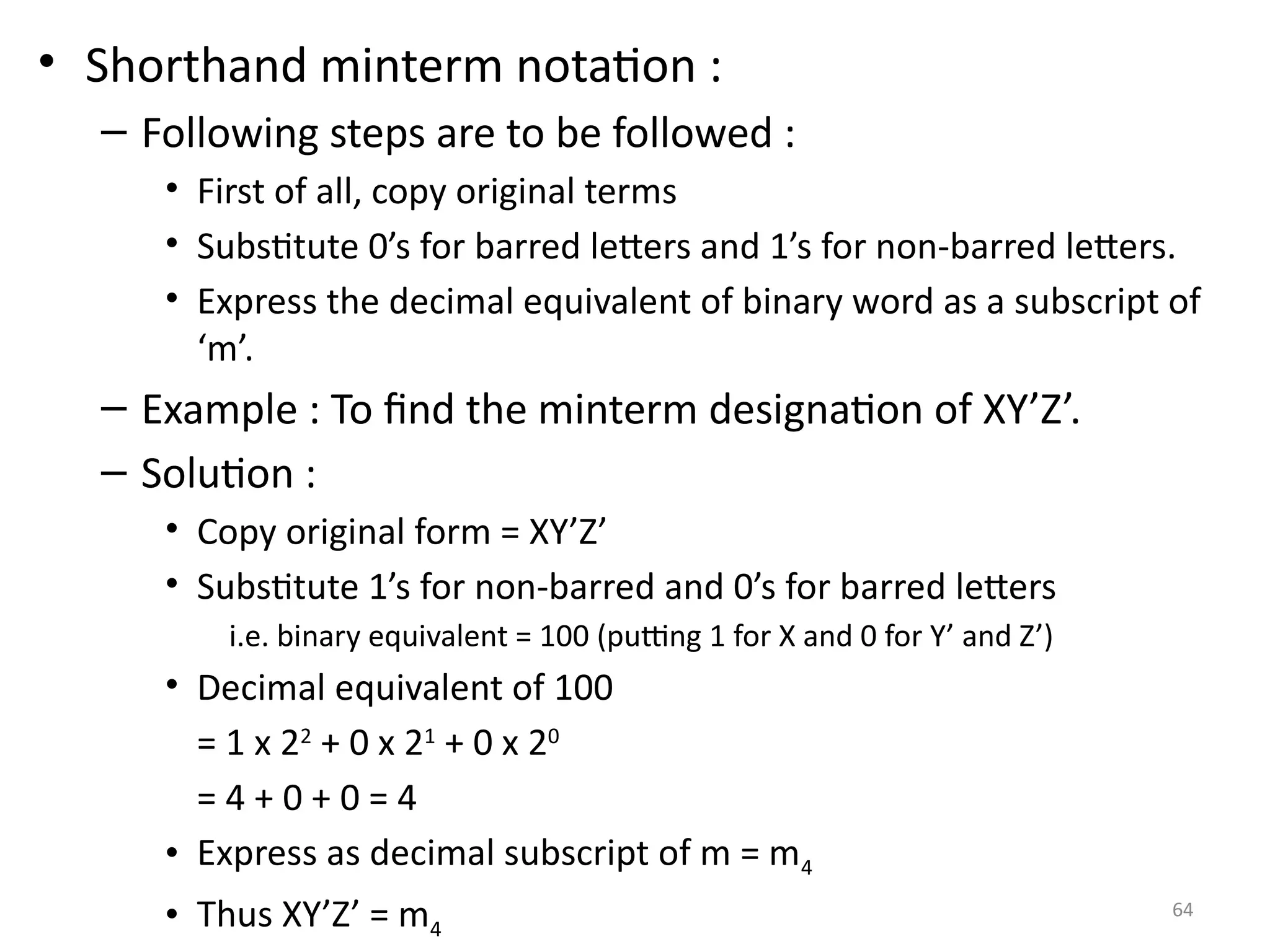 64
• Shorthand minterm notation :
– Following steps are to be followed :
• First of all, copy original terms
• Substitute 0’s for barred letters and 1’s for non-barred letters.
• Express the decimal equivalent of binary word as a subscript of
‘m’.
– Example : To find the minterm designation of XY’Z’.
– Solution :
• Copy original form = XY’Z’
• Substitute 1’s for non-barred and 0’s for barred letters
i.e. binary equivalent = 100 (putting 1 for X and 0 for Y’ and Z’)
• Decimal equivalent of 100
= 1 x 22
+ 0 x 21
+ 0 x 20
= 4 + 0 + 0 = 4
• Express as decimal subscript of m = m4
• Thus XY’Z’ = m4
 