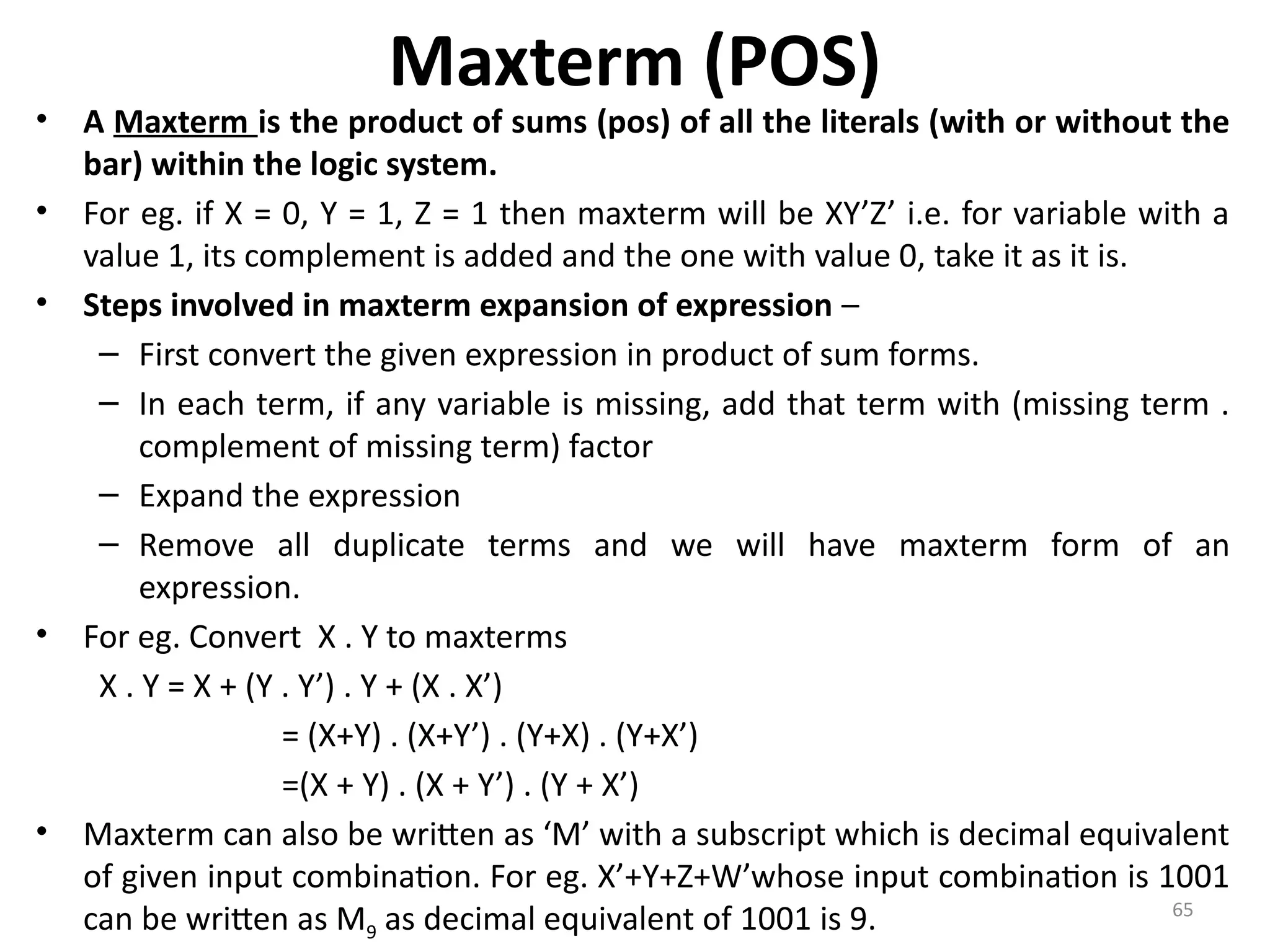 65
Maxterm (POS)
• A Maxterm is the product of sums (pos) of all the literals (with or without the
bar) within the logic system.
• For eg. if X = 0, Y = 1, Z = 1 then maxterm will be XY’Z’ i.e. for variable with a
value 1, its complement is added and the one with value 0, take it as it is.
• Steps involved in maxterm expansion of expression –
– First convert the given expression in product of sum forms.
– In each term, if any variable is missing, add that term with (missing term .
complement of missing term) factor
– Expand the expression
– Remove all duplicate terms and we will have maxterm form of an
expression.
• For eg. Convert X . Y to maxterms
X . Y = X + (Y . Y’) . Y + (X . X’)
= (X+Y) . (X+Y’) . (Y+X) . (Y+X’)
=(X + Y) . (X + Y’) . (Y + X’)
• Maxterm can also be written as ‘M’ with a subscript which is decimal equivalent
of given input combination. For eg. X’+Y+Z+W’whose input combination is 1001
can be written as M9 as decimal equivalent of 1001 is 9.
 