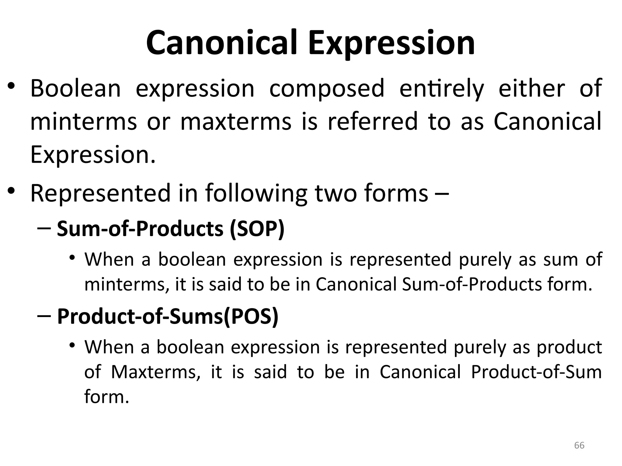 66
Canonical Expression
• Boolean expression composed entirely either of
minterms or maxterms is referred to as Canonical
Expression.
• Represented in following two forms –
– Sum-of-Products (SOP)
• When a boolean expression is represented purely as sum of
minterms, it is said to be in Canonical Sum-of-Products form.
– Product-of-Sums(POS)
• When a boolean expression is represented purely as product
of Maxterms, it is said to be in Canonical Product-of-Sum
form.
 