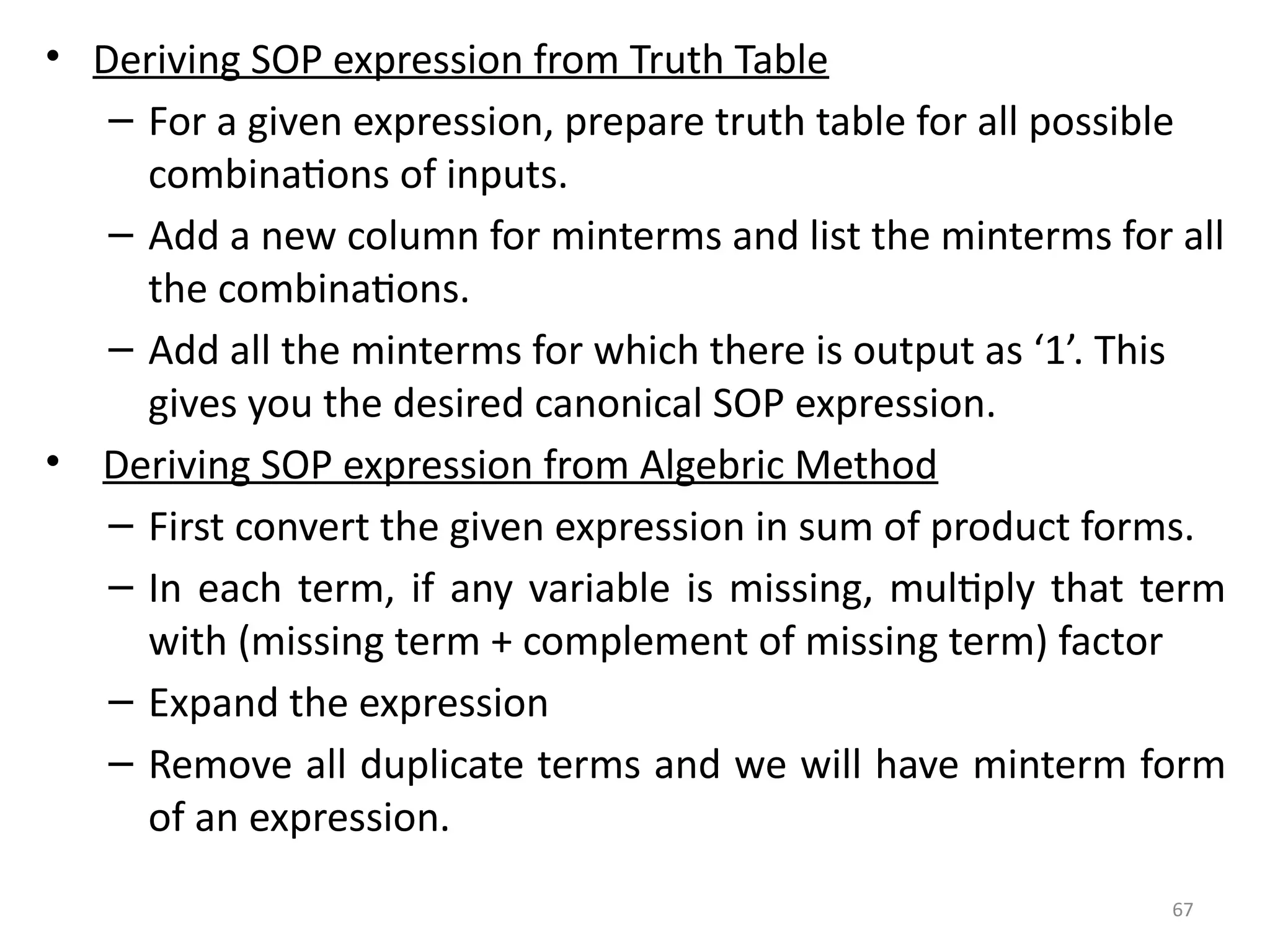 67
• Deriving SOP expression from Truth Table
– For a given expression, prepare truth table for all possible
combinations of inputs.
– Add a new column for minterms and list the minterms for all
the combinations.
– Add all the minterms for which there is output as ‘1’. This
gives you the desired canonical SOP expression.
• Deriving SOP expression from Algebric Method
– First convert the given expression in sum of product forms.
– In each term, if any variable is missing, multiply that term
with (missing term + complement of missing term) factor
– Expand the expression
– Remove all duplicate terms and we will have minterm form
of an expression.
 