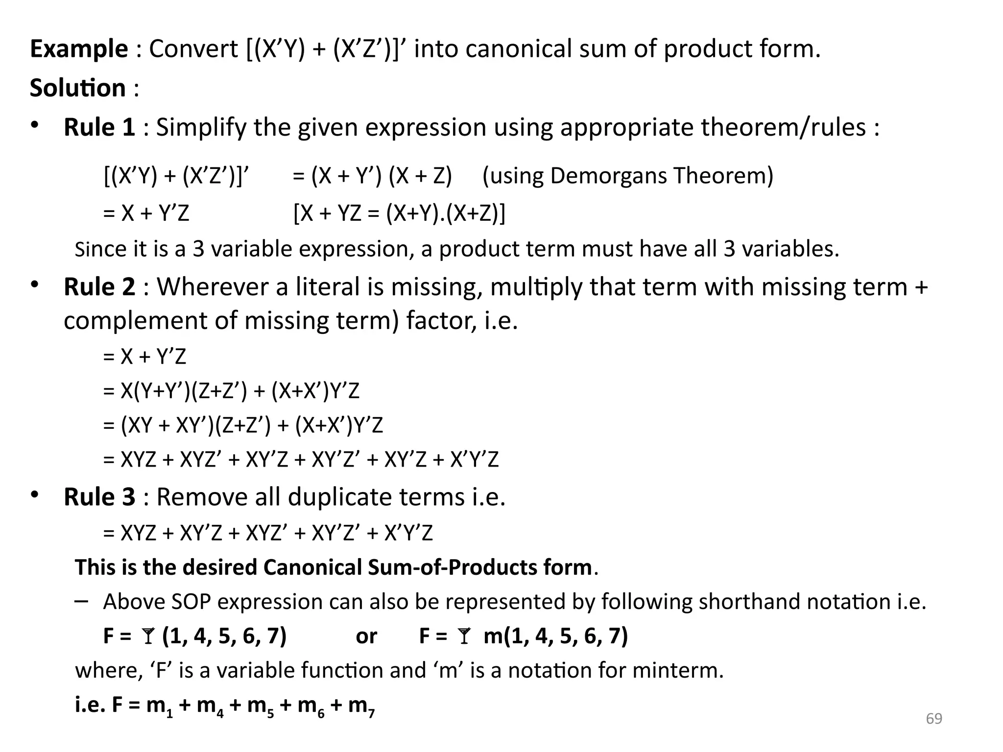 69
Example : Convert [(X’Y) + (X’Z’)]’ into canonical sum of product form.
Solution :
• Rule 1 : Simplify the given expression using appropriate theorem/rules :
[(X’Y) + (X’Z’)]’ = (X + Y’) (X + Z) (using Demorgans Theorem)
= X + Y’Z [X + YZ = (X+Y).(X+Z)]
Since it is a 3 variable expression, a product term must have all 3 variables.
• Rule 2 : Wherever a literal is missing, multiply that term with missing term +
complement of missing term) factor, i.e.
= X + Y’Z
= X(Y+Y’)(Z+Z’) + (X+X’)Y’Z
= (XY + XY’)(Z+Z’) + (X+X’)Y’Z
= XYZ + XYZ’ + XY’Z + XY’Z’ + XY’Z + X’Y’Z
• Rule 3 : Remove all duplicate terms i.e.
= XYZ + XY’Z + XYZ’ + XY’Z’ + X’Y’Z
This is the desired Canonical Sum-of-Products form.
– Above SOP expression can also be represented by following shorthand notation i.e.
F = (1, 4, 5, 6, 7) or F =  m(1, 4, 5, 6, 7)
where, ‘F’ is a variable function and ‘m’ is a notation for minterm.
i.e. F = m1 + m4 + m5 + m6 + m7
 