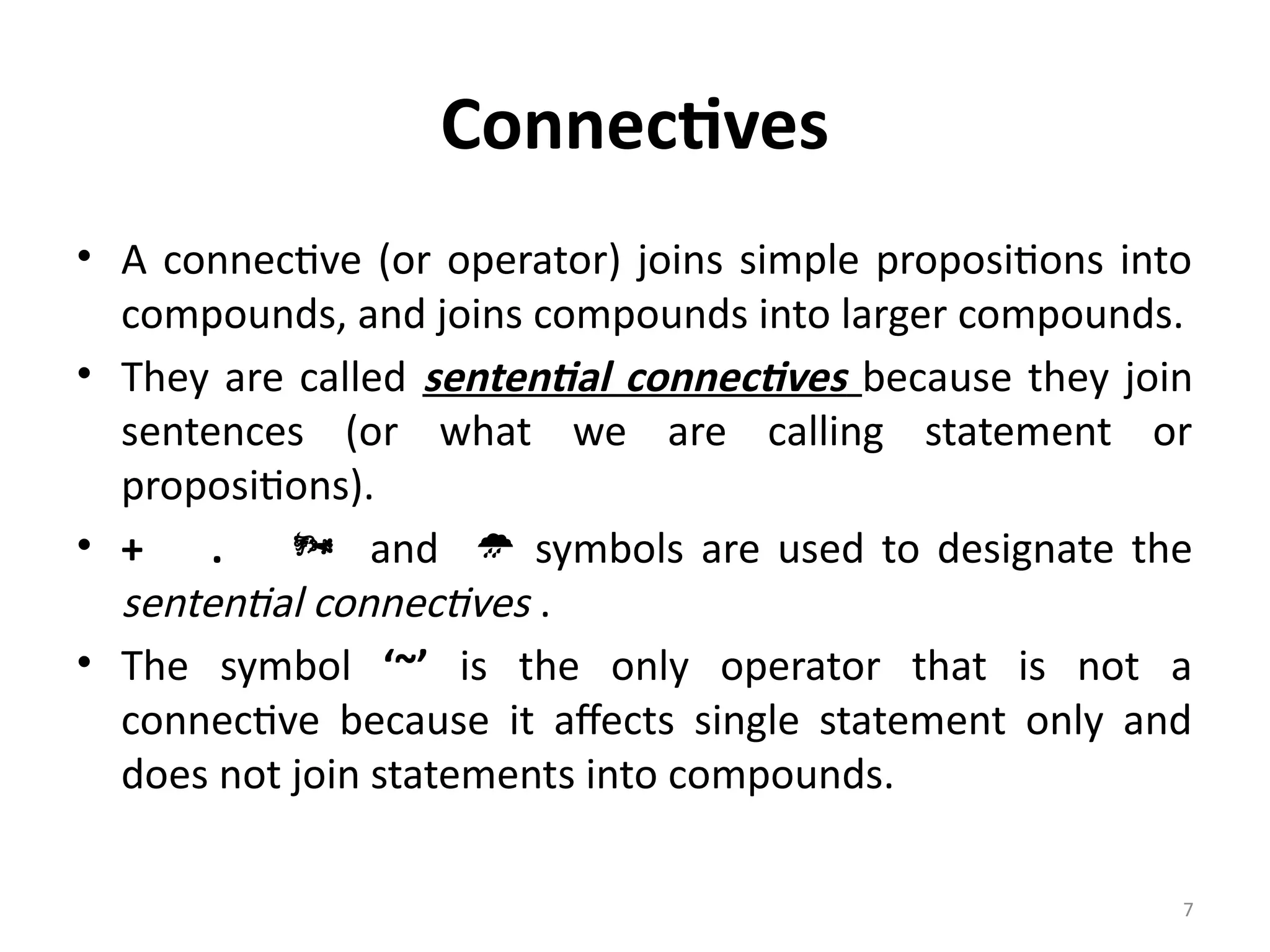 7
Connectives
• A connective (or operator) joins simple propositions into
compounds, and joins compounds into larger compounds.
• They are called sentential connectives because they join
sentences (or what we are calling statement or
propositions).
• + .  and  symbols are used to designate the
sentential connectives .
• The symbol ‘~’ is the only operator that is not a
connective because it affects single statement only and
does not join statements into compounds.
 