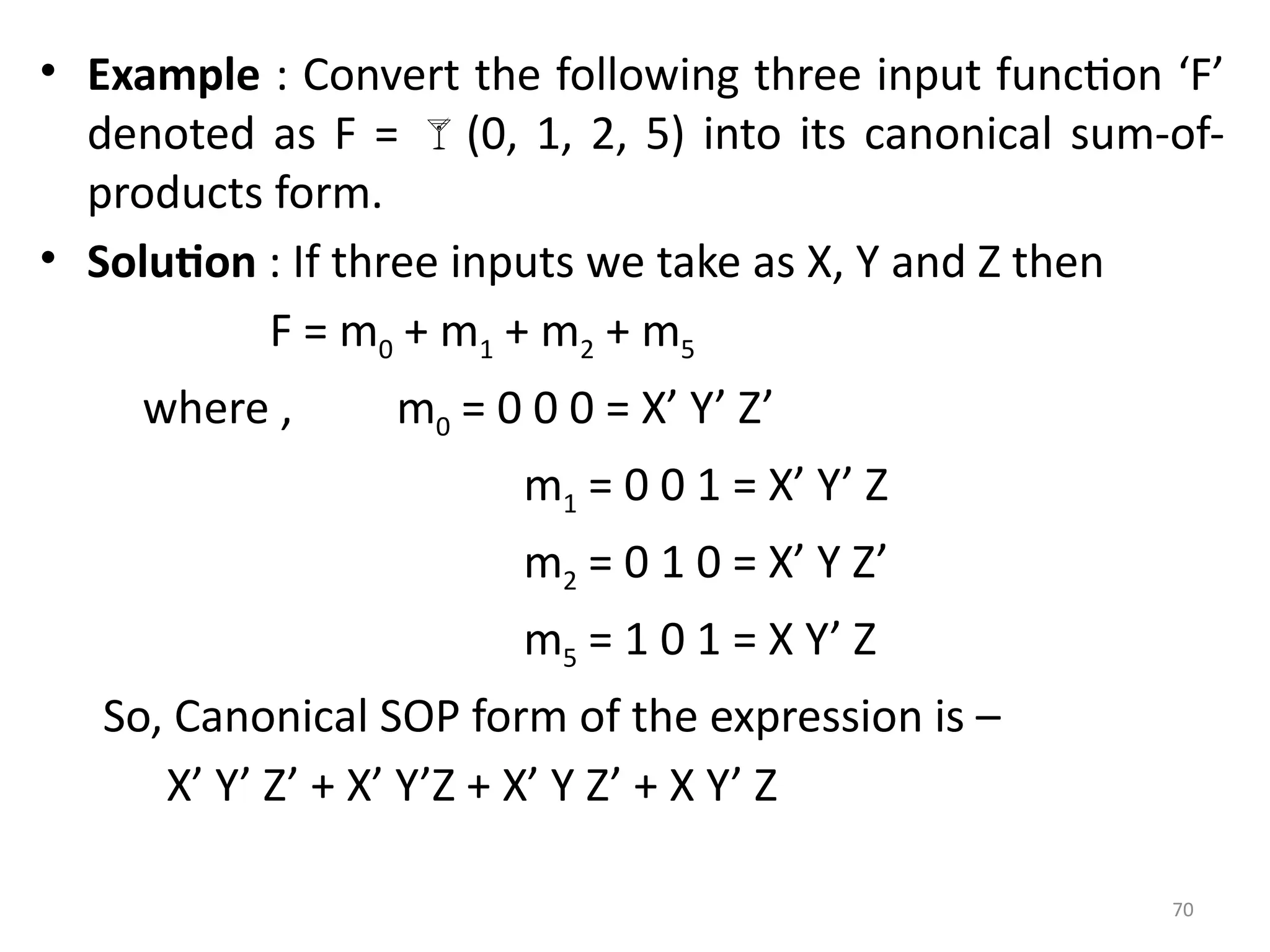 70
• Example : Convert the following three input function ‘F’
denoted as F = (0, 1, 2, 5) into its canonical sum-of-
products form.
• Solution : If three inputs we take as X, Y and Z then
F = m0 + m1 + m2 + m5
where , m0 = 0 0 0 = X’ Y’ Z’
m1 = 0 0 1 = X’ Y’ Z
m2 = 0 1 0 = X’ Y Z’
m5 = 1 0 1 = X Y’ Z
So, Canonical SOP form of the expression is –
X’ Y’ Z’ + X’ Y’Z + X’ Y Z’ + X Y’ Z
 