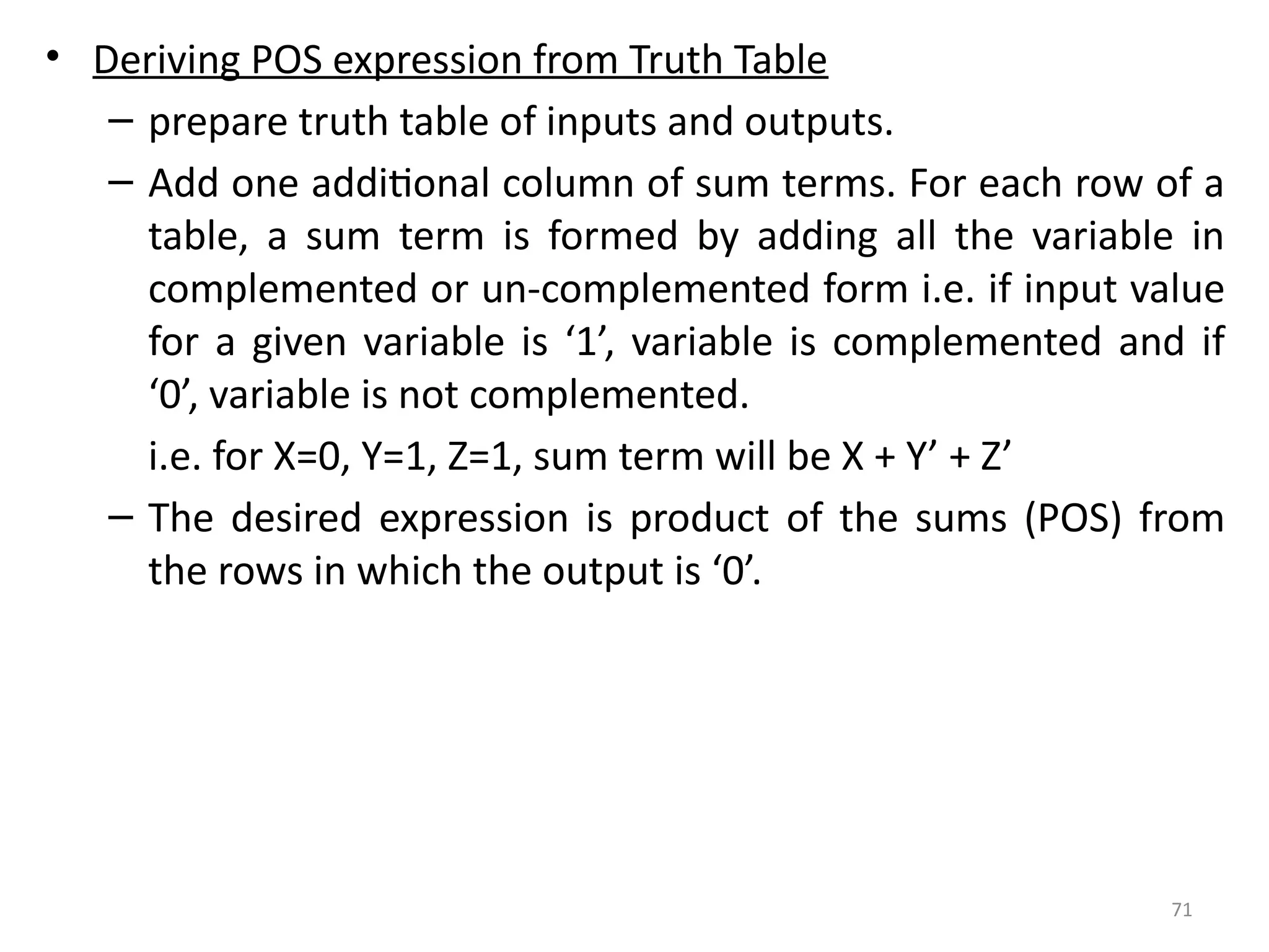 71
• Deriving POS expression from Truth Table
– prepare truth table of inputs and outputs.
– Add one additional column of sum terms. For each row of a
table, a sum term is formed by adding all the variable in
complemented or un-complemented form i.e. if input value
for a given variable is ‘1’, variable is complemented and if
‘0’, variable is not complemented.
i.e. for X=0, Y=1, Z=1, sum term will be X + Y’ + Z’
– The desired expression is product of the sums (POS) from
the rows in which the output is ‘0’.
 