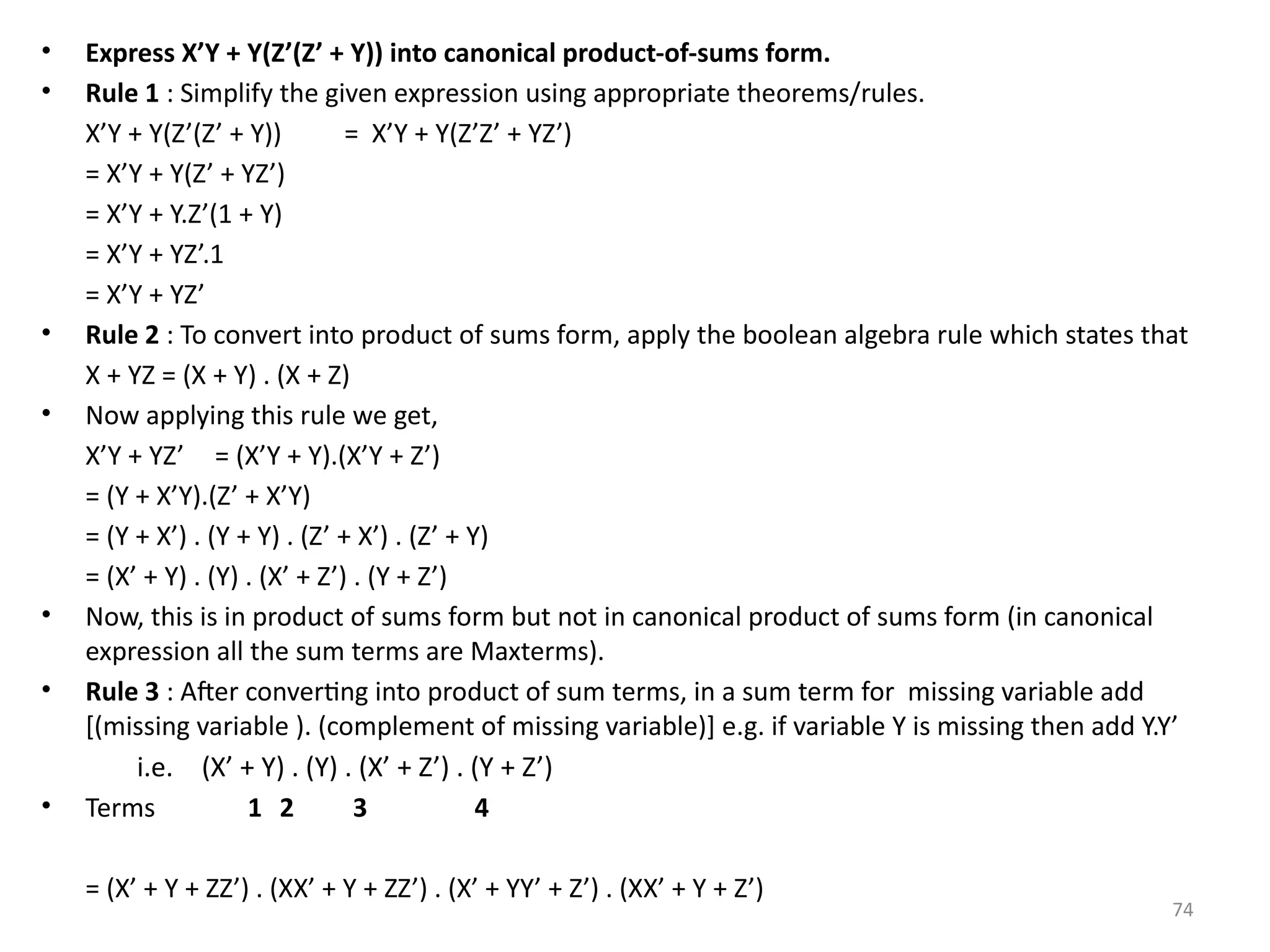 74
• Express X’Y + Y(Z’(Z’ + Y)) into canonical product-of-sums form.
• Rule 1 : Simplify the given expression using appropriate theorems/rules.
X’Y + Y(Z’(Z’ + Y)) = X’Y + Y(Z’Z’ + YZ’)
= X’Y + Y(Z’ + YZ’)
= X’Y + Y.Z’(1 + Y)
= X’Y + YZ’.1
= X’Y + YZ’
• Rule 2 : To convert into product of sums form, apply the boolean algebra rule which states that
X + YZ = (X + Y) . (X + Z)
• Now applying this rule we get,
X’Y + YZ’ = (X’Y + Y).(X’Y + Z’)
= (Y + X’Y).(Z’ + X’Y)
= (Y + X’) . (Y + Y) . (Z’ + X’) . (Z’ + Y)
= (X’ + Y) . (Y) . (X’ + Z’) . (Y + Z’)
• Now, this is in product of sums form but not in canonical product of sums form (in canonical
expression all the sum terms are Maxterms).
• Rule 3 : After converting into product of sum terms, in a sum term for missing variable add
[(missing variable ). (complement of missing variable)] e.g. if variable Y is missing then add Y.Y’
i.e. (X’ + Y) . (Y) . (X’ + Z’) . (Y + Z’)
• Terms 1 2 3 4
= (X’ + Y + ZZ’) . (XX’ + Y + ZZ’) . (X’ + YY’ + Z’) . (XX’ + Y + Z’)
 