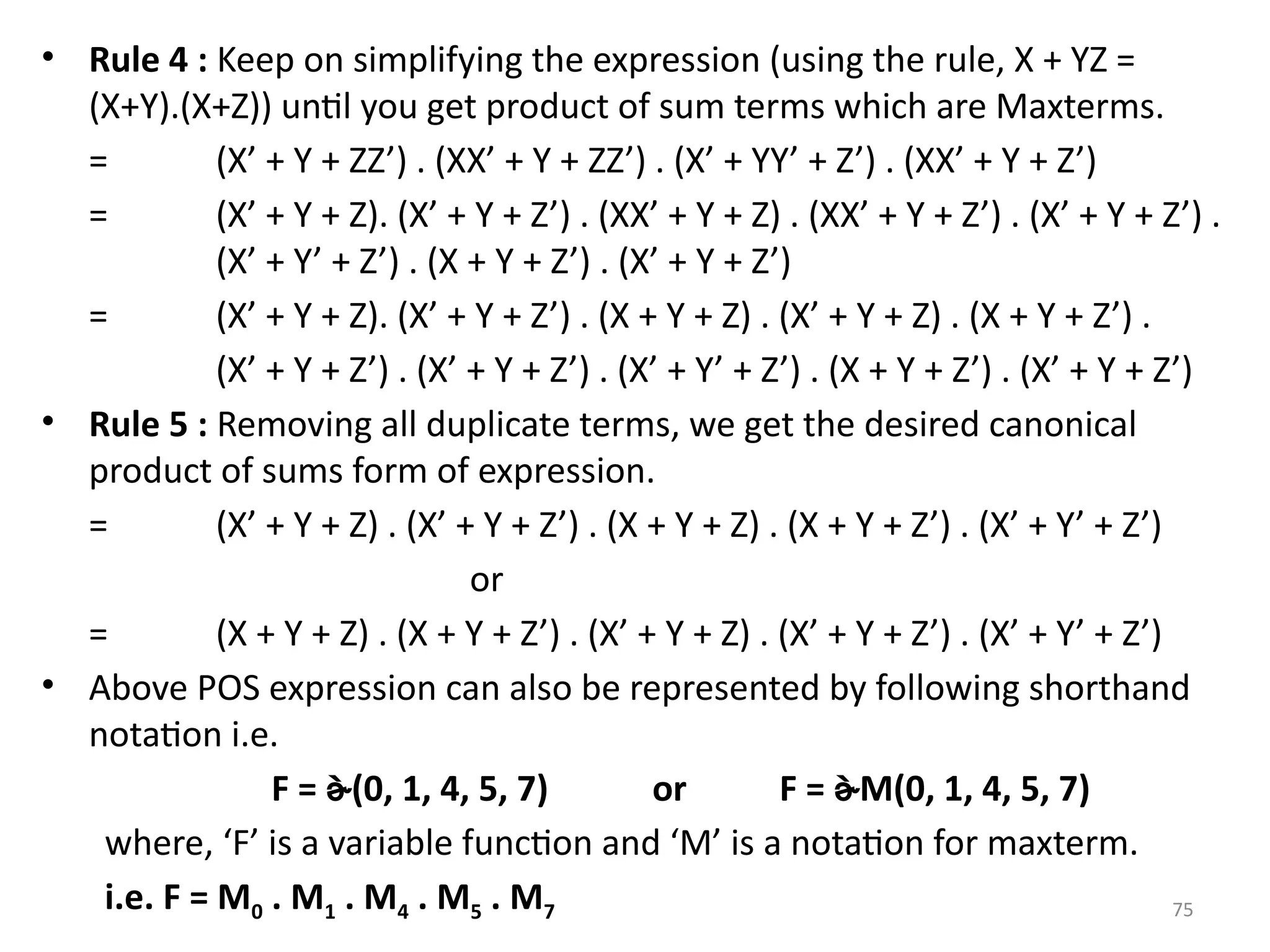 75
• Rule 4 : Keep on simplifying the expression (using the rule, X + YZ =
(X+Y).(X+Z)) until you get product of sum terms which are Maxterms.
= (X’ + Y + ZZ’) . (XX’ + Y + ZZ’) . (X’ + YY’ + Z’) . (XX’ + Y + Z’)
= (X’ + Y + Z). (X’ + Y + Z’) . (XX’ + Y + Z) . (XX’ + Y + Z’) . (X’ + Y + Z’) .
(X’ + Y’ + Z’) . (X + Y + Z’) . (X’ + Y + Z’)
= (X’ + Y + Z). (X’ + Y + Z’) . (X + Y + Z) . (X’ + Y + Z) . (X + Y + Z’) .
(X’ + Y + Z’) . (X’ + Y + Z’) . (X’ + Y’ + Z’) . (X + Y + Z’) . (X’ + Y + Z’)
• Rule 5 : Removing all duplicate terms, we get the desired canonical
product of sums form of expression.
= (X’ + Y + Z) . (X’ + Y + Z’) . (X + Y + Z) . (X + Y + Z’) . (X’ + Y’ + Z’)
or
= (X + Y + Z) . (X + Y + Z’) . (X’ + Y + Z) . (X’ + Y + Z’) . (X’ + Y’ + Z’)
• Above POS expression can also be represented by following shorthand
notation i.e.
F = (0, 1, 4, 5, 7) or F = M(0, 1, 4, 5, 7)
where, ‘F’ is a variable function and ‘M’ is a notation for maxterm.
i.e. F = M0 . M1 . M4 . M5 . M7
 