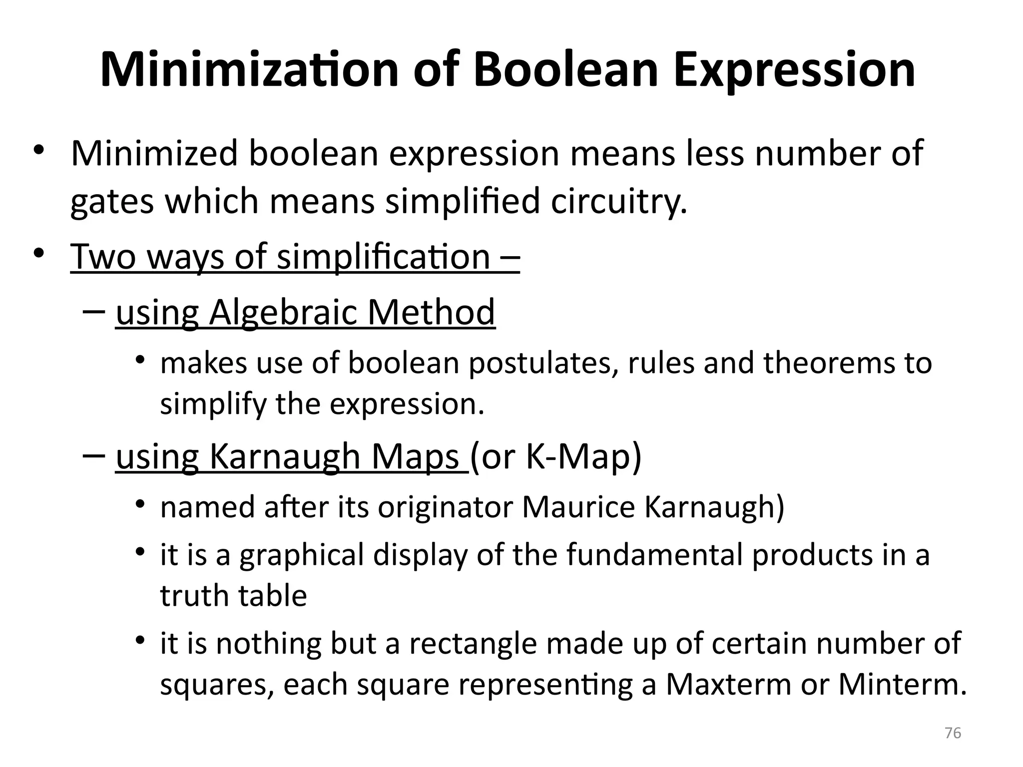 76
Minimization of Boolean Expression
• Minimized boolean expression means less number of
gates which means simplified circuitry.
• Two ways of simplification –
– using Algebraic Method
• makes use of boolean postulates, rules and theorems to
simplify the expression.
– using Karnaugh Maps (or K-Map)
• named after its originator Maurice Karnaugh)
• it is a graphical display of the fundamental products in a
truth table
• it is nothing but a rectangle made up of certain number of
squares, each square representing a Maxterm or Minterm.
 