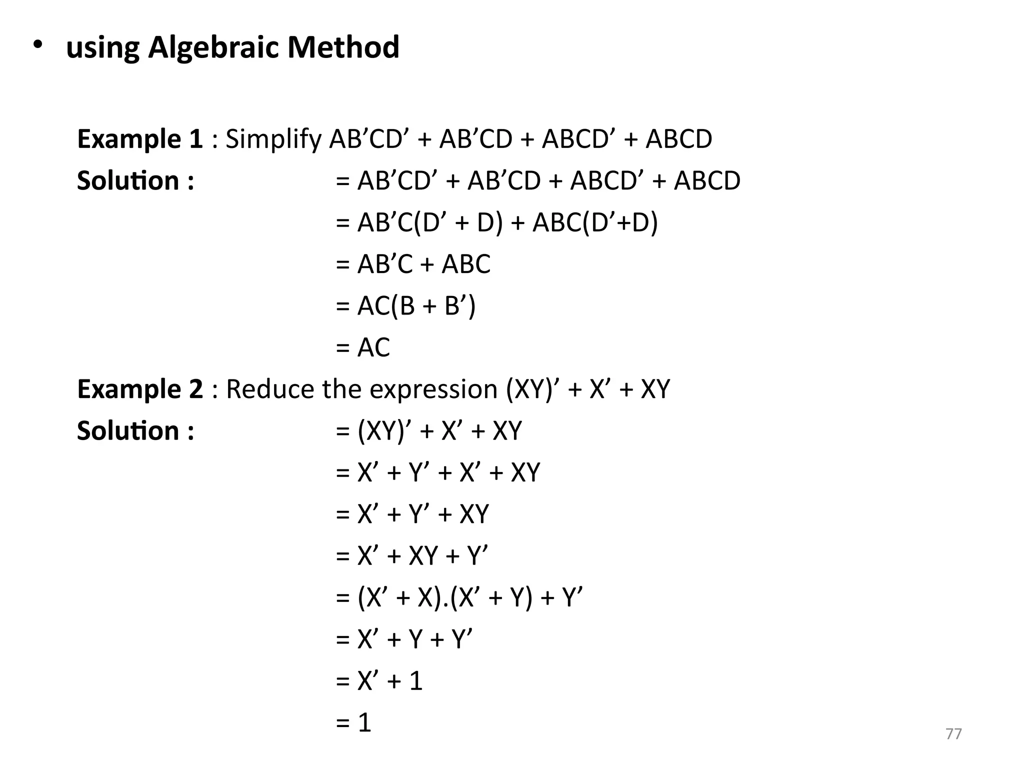 77
• using Algebraic Method
Example 1 : Simplify AB’CD’ + AB’CD + ABCD’ + ABCD
Solution : = AB’CD’ + AB’CD + ABCD’ + ABCD
= AB’C(D’ + D) + ABC(D’+D)
= AB’C + ABC
= AC(B + B’)
= AC
Example 2 : Reduce the expression (XY)’ + X’ + XY
Solution : = (XY)’ + X’ + XY
= X’ + Y’ + X’ + XY
= X’ + Y’ + XY
= X’ + XY + Y’
= (X’ + X).(X’ + Y) + Y’
= X’ + Y + Y’
= X’ + 1
= 1
 