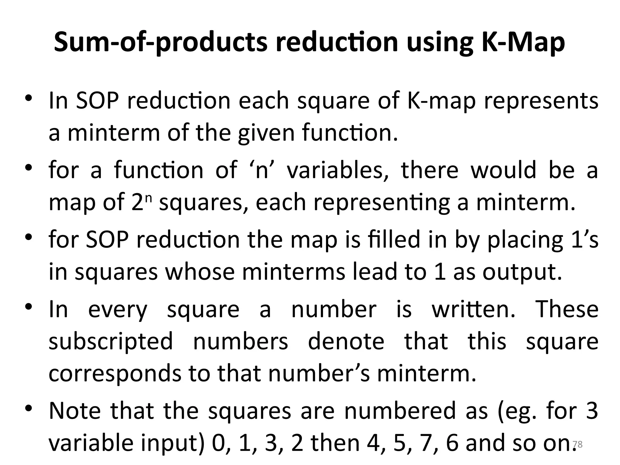78
Sum-of-products reduction using K-Map
• In SOP reduction each square of K-map represents
a minterm of the given function.
• for a function of ‘n’ variables, there would be a
map of 2n
squares, each representing a minterm.
• for SOP reduction the map is filled in by placing 1’s
in squares whose minterms lead to 1 as output.
• In every square a number is written. These
subscripted numbers denote that this square
corresponds to that number’s minterm.
• Note that the squares are numbered as (eg. for 3
variable input) 0, 1, 3, 2 then 4, 5, 7, 6 and so on.
 