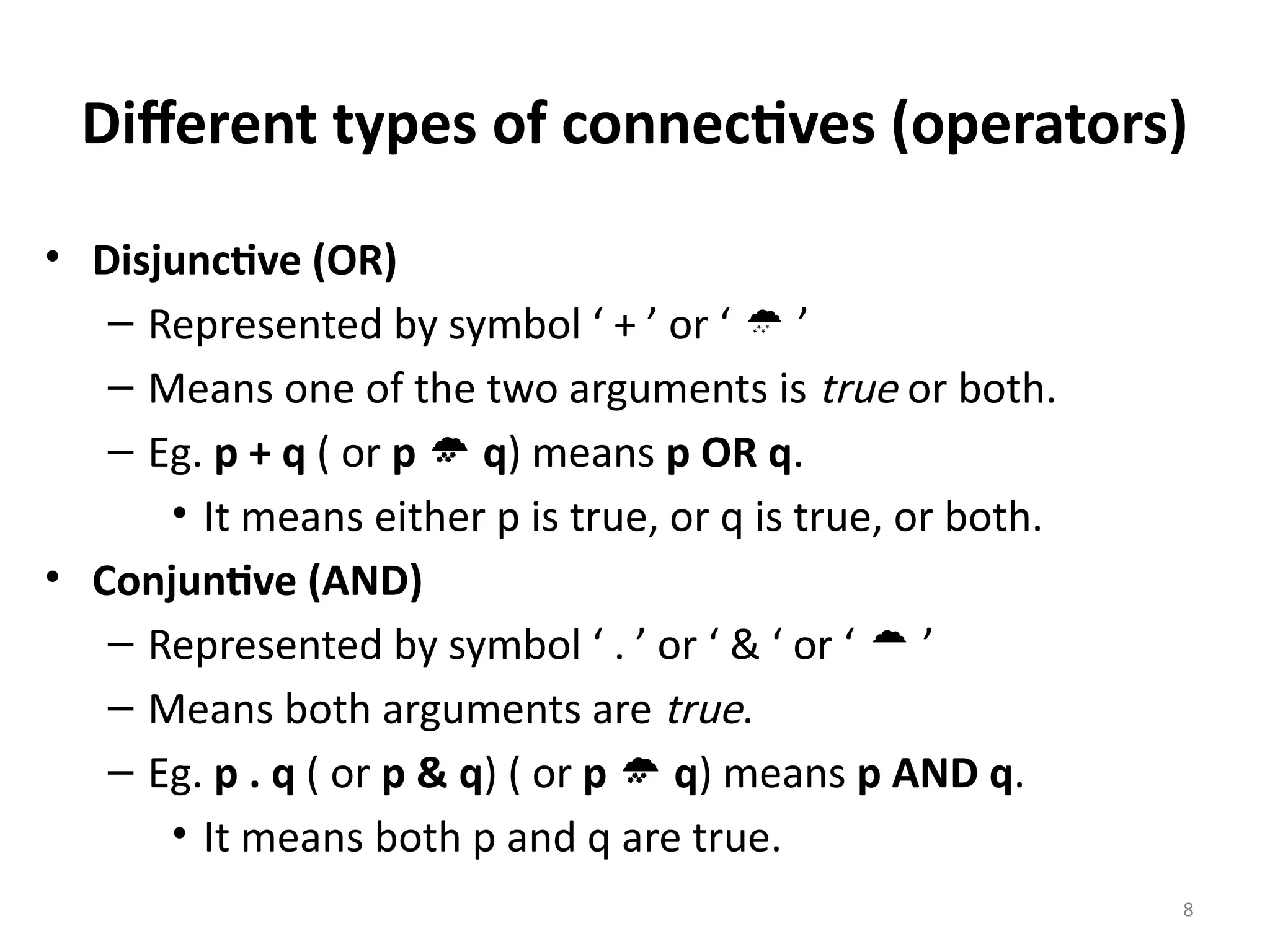 8
Different types of connectives (operators)
• Disjunctive (OR)
– Represented by symbol ‘ + ’ or ‘  ’
– Means one of the two arguments is true or both.
– Eg. p + q ( or p  q) means p OR q.
• It means either p is true, or q is true, or both.
• Conjuntive (AND)
– Represented by symbol ‘ . ’ or ‘ & ‘ or ‘  ’
– Means both arguments are true.
– Eg. p . q ( or p & q) ( or p  q) means p AND q.
• It means both p and q are true.
 