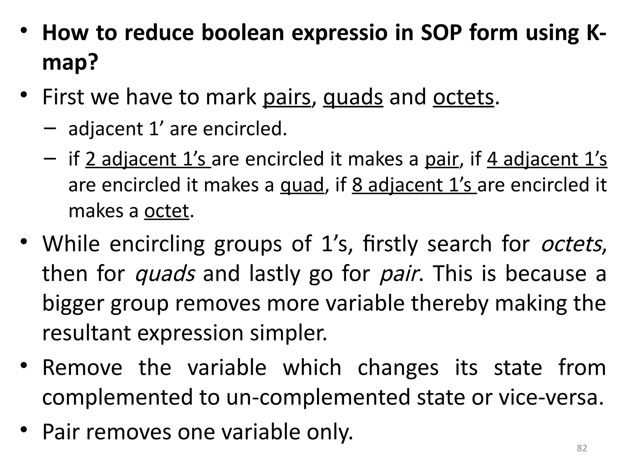 82
• How to reduce boolean expressio in SOP form using K-
map?
• First we have to mark pairs, quads and octets.
– adjacent 1’ are encircled.
– if 2 adjacent 1’s are encircled it makes a pair, if 4 adjacent 1’s
are encircled it makes a quad, if 8 adjacent 1’s are encircled it
makes a octet.
• While encircling groups of 1’s, firstly search for octets,
then for quads and lastly go for pair. This is because a
bigger group removes more variable thereby making the
resultant expression simpler.
• Remove the variable which changes its state from
complemented to un-complemented state or vice-versa.
• Pair removes one variable only.
 