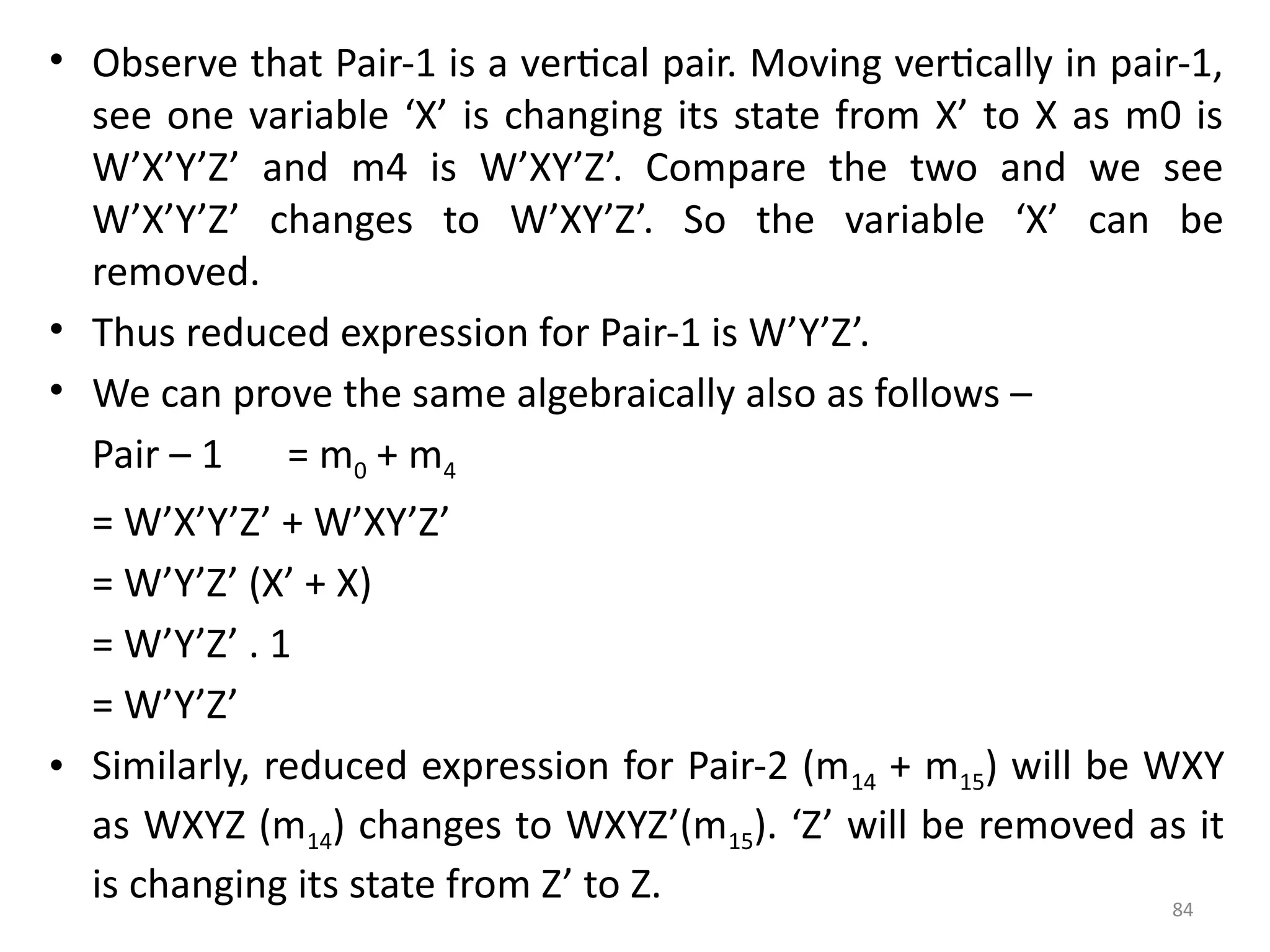 84
• Observe that Pair-1 is a vertical pair. Moving vertically in pair-1,
see one variable ‘X’ is changing its state from X’ to X as m0 is
W’X’Y’Z’ and m4 is W’XY’Z’. Compare the two and we see
W’X’Y’Z’ changes to W’XY’Z’. So the variable ‘X’ can be
removed.
• Thus reduced expression for Pair-1 is W’Y’Z’.
• We can prove the same algebraically also as follows –
Pair – 1 = m0 + m4
= W’X’Y’Z’ + W’XY’Z’
= W’Y’Z’ (X’ + X)
= W’Y’Z’ . 1
= W’Y’Z’
• Similarly, reduced expression for Pair-2 (m14 + m15) will be WXY
as WXYZ (m14) changes to WXYZ’(m15). ‘Z’ will be removed as it
is changing its state from Z’ to Z.
 