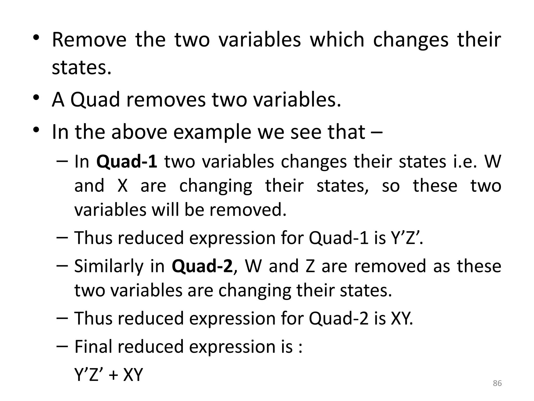 86
• Remove the two variables which changes their
states.
• A Quad removes two variables.
• In the above example we see that –
– In Quad-1 two variables changes their states i.e. W
and X are changing their states, so these two
variables will be removed.
– Thus reduced expression for Quad-1 is Y’Z’.
– Similarly in Quad-2, W and Z are removed as these
two variables are changing their states.
– Thus reduced expression for Quad-2 is XY.
– Final reduced expression is :
Y’Z’ + XY
 