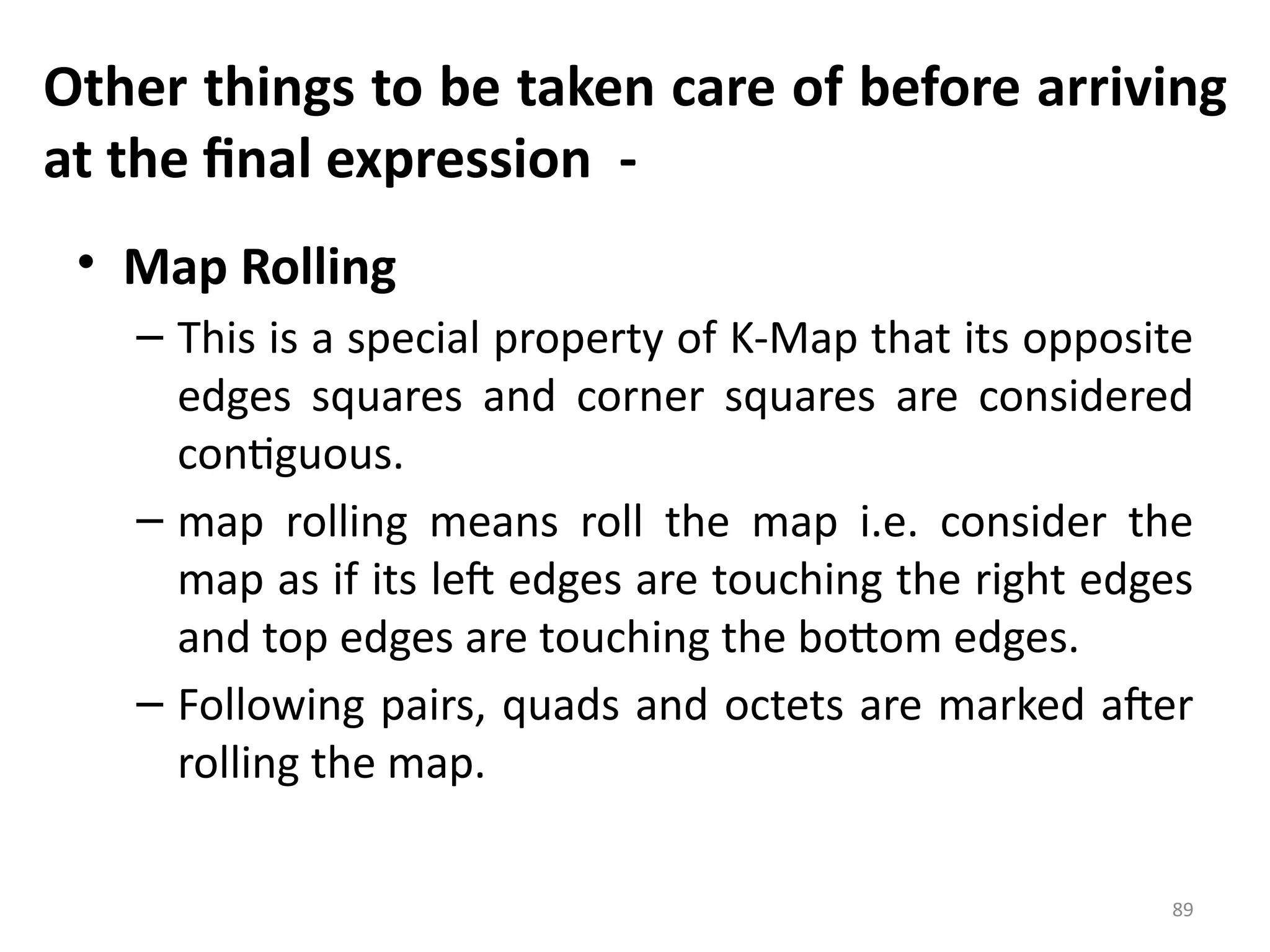 89
Other things to be taken care of before arriving
at the final expression -
• Map Rolling
– This is a special property of K-Map that its opposite
edges squares and corner squares are considered
contiguous.
– map rolling means roll the map i.e. consider the
map as if its left edges are touching the right edges
and top edges are touching the bottom edges.
– Following pairs, quads and octets are marked after
rolling the map.
 
