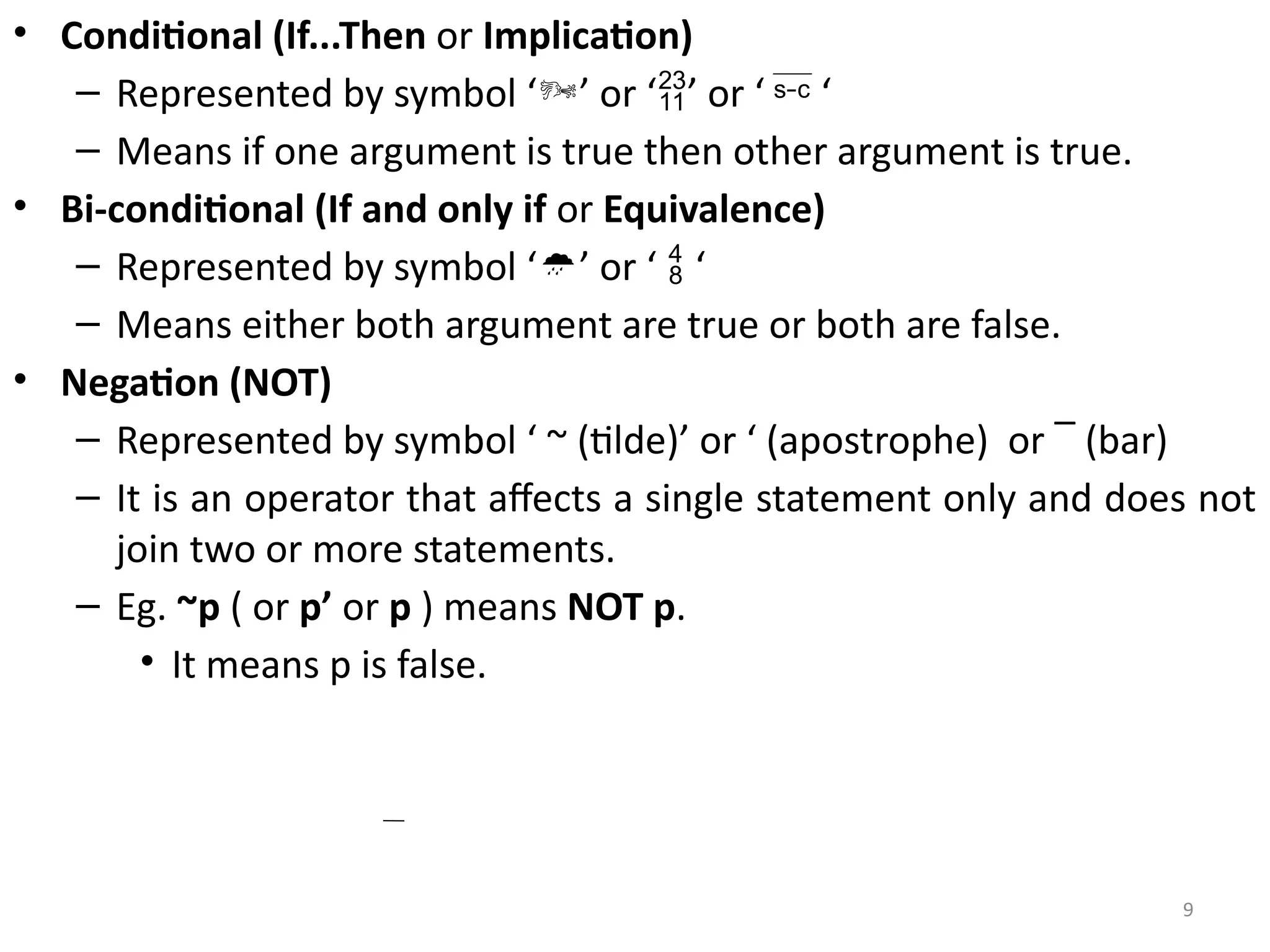 9
• Conditional (If...Then or Implication)
– Represented by symbol ‘’ or ‘’ or ‘  ‘
– Means if one argument is true then other argument is true.
• Bi-conditional (If and only if or Equivalence)
– Represented by symbol ‘’ or ‘  ‘
– Means either both argument are true or both are false.
• Negation (NOT)
– Represented by symbol ‘ ~ (tilde)’ or ‘ (apostrophe) or ‾ (bar)
– It is an operator that affects a single statement only and does not
join two or more statements.
– Eg. ~p ( or p’ or p ) means NOT p.
• It means p is false.
 