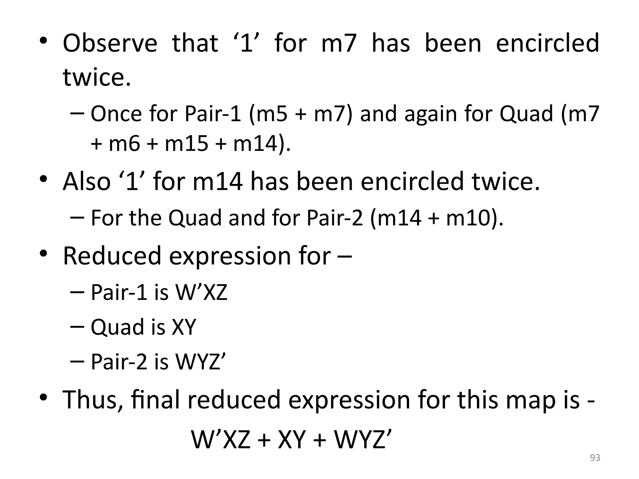 93
• Observe that ‘1’ for m7 has been encircled
twice.
– Once for Pair-1 (m5 + m7) and again for Quad (m7
+ m6 + m15 + m14).
• Also ‘1’ for m14 has been encircled twice.
– For the Quad and for Pair-2 (m14 + m10).
• Reduced expression for –
– Pair-1 is W’XZ
– Quad is XY
– Pair-2 is WYZ’
• Thus, final reduced expression for this map is -
W’XZ + XY + WYZ’
 