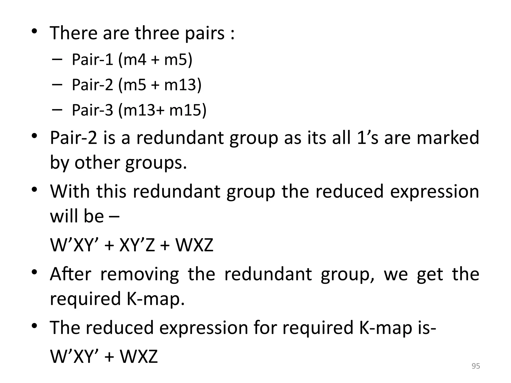 95
• There are three pairs :
– Pair-1 (m4 + m5)
– Pair-2 (m5 + m13)
– Pair-3 (m13+ m15)
• Pair-2 is a redundant group as its all 1’s are marked
by other groups.
• With this redundant group the reduced expression
will be –
W’XY’ + XY’Z + WXZ
• After removing the redundant group, we get the
required K-map.
• The reduced expression for required K-map is-
W’XY’ + WXZ
 