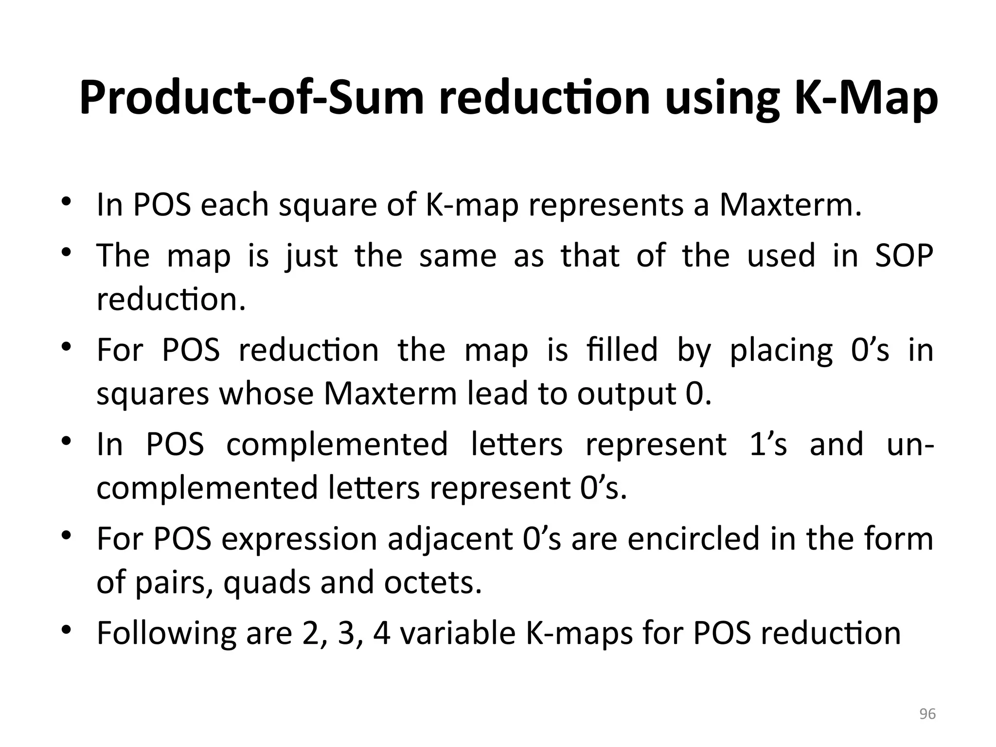 96
Product-of-Sum reduction using K-Map
• In POS each square of K-map represents a Maxterm.
• The map is just the same as that of the used in SOP
reduction.
• For POS reduction the map is filled by placing 0’s in
squares whose Maxterm lead to output 0.
• In POS complemented letters represent 1’s and un-
complemented letters represent 0’s.
• For POS expression adjacent 0’s are encircled in the form
of pairs, quads and octets.
• Following are 2, 3, 4 variable K-maps for POS reduction
 