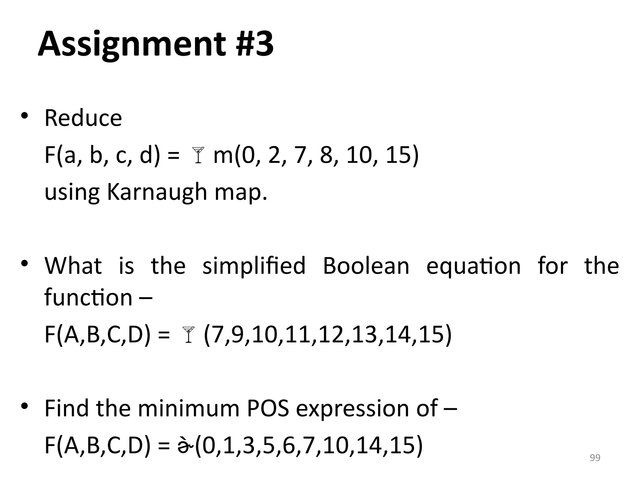 99
Assignment #3
• Reduce
F(a, b, c, d) = m(0, 2, 7, 8, 10, 15)
using Karnaugh map.
• What is the simplified Boolean equation for the
function –
F(A,B,C,D) = (7,9,10,11,12,13,14,15)
• Find the minimum POS expression of –
F(A,B,C,D) = (0,1,3,5,6,7,10,14,15)
 