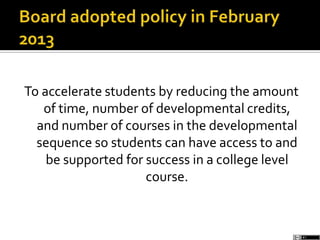 To accelerate students by reducing the amount
of time, number of developmental credits,
and number of courses in the developmental
sequence so students can have access to and
be supported for success in a college level
course.
 