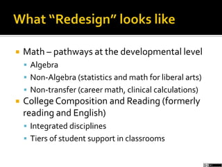  Math – pathways at the developmental level
 Algebra
 Non-Algebra (statistics and math for liberal arts)
 Non-transfer (career math, clinical calculations)
 CollegeComposition and Reading (formerly
reading and English)
 Integrated disciplines
 Tiers of student support in classrooms
 