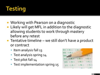  Working with Pearson on a diagnostic
 Likely will get MFL in addition to the diagnostic
allowing students to work through mastery
before any retest
 Tentative timeline – we still don’t have a product
or contract
 Item analysis fall 13
 Test analysis spring 14
 Test pilot fall 14
 Test implementation spring 15
 