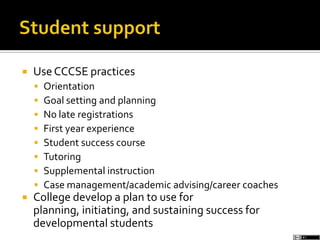  UseCCCSE practices
 Orientation
 Goal setting and planning
 No late registrations
 First year experience
 Student success course
 Tutoring
 Supplemental instruction
 Case management/academic advising/career coaches
 College develop a plan to use for
planning, initiating, and sustaining success for
developmental students
 