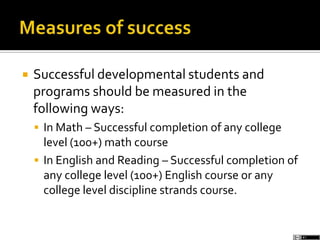  Successful developmental students and
programs should be measured in the
following ways:
 In Math – Successful completion of any college
level (100+) math course
 In English and Reading – Successful completion of
any college level (100+) English course or any
college level discipline strands course.
 