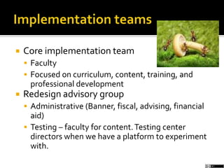  Core implementation team
 Faculty
 Focused on curriculum, content, training, and
professional development
 Redesign advisory group
 Administrative (Banner, fiscal, advising, financial
aid)
 Testing – faculty for content.Testing center
directors when we have a platform to experiment
with.
 
